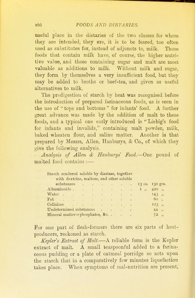 useful place in the dietaries of the two classes for whom they are intended, they are, it is to be feared, too often used as substitutes for, instead of adjuncts to, milk. Those foods that contain milk have, of course, the higher nutri- tive value, and those containing sugar and malt are most valuable as additions to milk. Without milk and sugar, they form by themselves a very insufficient food, but they may be added to broths or beef-tea, and given as useful alternatives to milk. The predigestion of starch by heat was recognised before the introduction of prepared farinaceous foods, as is seen in the use of  tops and bottoms  for infants' food. A further great advance was made by the addition of malt to these foods, and a typical one early introduced is  Liebig's food for infants and invalids, containing malt powder, milk, baked wheaten flour, and saline matter. Another is that prepared by Messrs. Allen, Hanburys, & Co., of which they give the following analysis. Analysis of Allen & Hanbtirys Food.—One pound of malted food contains :— Starch rendered soluble by diastase, together with dextrine, maltose, and other soluble substances 13 oz. 130 grs. Albuminoids ....... I „ 420 ,, Water . 143 „ Fat 60 , Cellulose 123 ., Undetermined substances .... 44 „ Mineral matter = phosphates, &c. ... 72 „ For one part of flesh-formers there are six parts of heat- producers, reckoned as starch. Kepler's Extract of Malt.—A reliable form is the Kepler extract of malt. A small teaspoonful added to a farina- ceous pudding or a plate of oatmeal porridge so acts upon the starch that in a comparatively few minutes liquefaction takes place. When symptoms of mal-nutrition are present,
