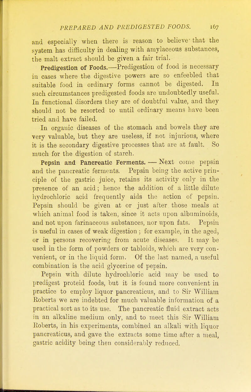 and especially when there is reason to believe that the system has difficulty in dealing with amylaceous substances, the malt extract should be given a fair trial. Predigestion of Foods.—Predigestion of food is necessary in cases where the digestive powers are so enfeebled that suitable food in ordinary forms cannot be digested. In such circumstances predigested foods are undoubtedly useful. In functional disorders they are of doubtful value, and they should not be resorted to until ordinary means have been tried and have failed. In organic diseases of the stomach and bowels they are very valuable, but they are useless, if not injurious, where it is the secondary digestive processes that are at fault. So much for the digestion of starch. Pepsin and Pancreatic Ferments. — Next come pepsin and the pancreatic ferments. Pepsin being the active prin- ciple of the gastric juice, retains its activity only in the presence of an acid; hence the addition of a little dilute hydrochloric acid frequently aids the action of pepsin. Pepsin should be given at or just after those meals at which animal food is taken, since it acts upon albuminoids, and not upon farinaceous substances, nor upon fats. Pepsin is useful in cases of weak digestion ; for example, in the aged, or in persons recovering from acute diseases. It may be used in the form of powders or tabloids, which are very con- venient, or in the liquid form. Of the last named, a useful combination is the acid glycerine of pepsin. Pepsin with dilute hydrochloric acid may be used to predigest proteid foods, but it is found more convenient in practice to employ liquor pancreaticus, and to Sir William Roberts we are indebted for much valuable information of a practical sort as to its use. The pancreatic fluid extract acts in an alkaline medium only, and to meet this Sir William Roberts, in his experiments, combined an alkali with liquor pancreaticus, and gave the extracts some time after a meal, gastric acidity being then considerably reduced.
