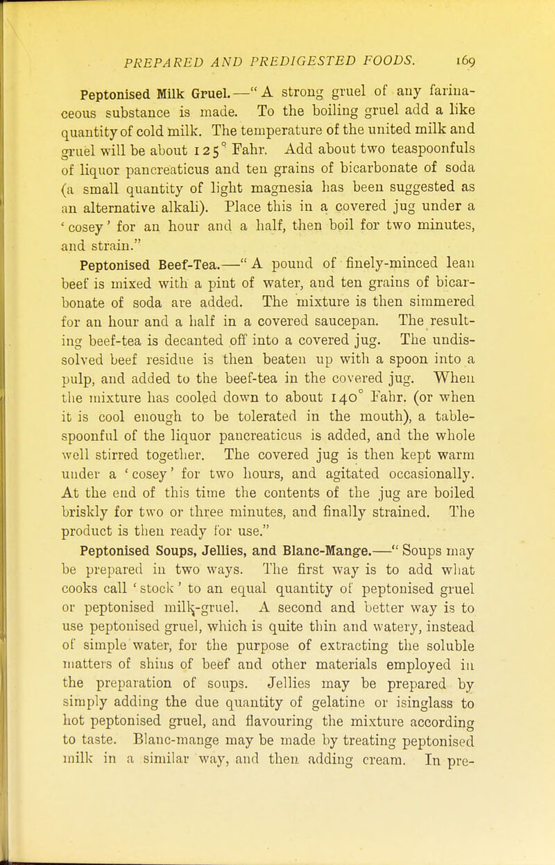 Peptonised Milk Gruel.—A strong gruel of any farina- ceous substance is made. To the boiling gruel add a like quantity of cold milk. The temperature of the united milk and cruel will be about 12 S ° Fahr. Add about two teaspoonfuls of liquor pancreaticus and ten grains of bicarbonate of soda (a small quantity of light magnesia lias been suggested as an alternative alkali). Place this in a covered jug under a ' cosey' for an hour and a half, then boil for two minutes, and strain. Peptonised Beef-Tea.— A pound of finely-minced lean beef is mixed with a pint of water, and ten grains of bicar- bonate of soda are added. The mixture is then simmered for an hour and a half in a covered saucepan. The result- ing beef-tea is decanted off into a covered jug. The undis- solved beef residue is then beaten up with a spoon into a pulp, and added to the beef-tea in the covered jug. When the mixture has cooled down to about 140° Fahr. (or when it is cool enough to be tolerated in the mouth), a table- spoonful of the liquor pancreaticus is added, and the whole well stirred together. The covered jug is then kept warm under a ' cosey' for two hours, and agitated occasionally. At the end of this time the contents of the jug are boiled briskly for two or three minutes, and finally strained. The product is then ready for use. Peptonised Soups, Jellies, and Blanc-Mange.— Soups may be prepared in two ways. The first way is to add what cooks call ' stock'' to an equal quantity of peptonised gruel or peptonised mill^-gruel. A second and better way is to use peptonised gruel, which is quite thin and watery, instead of simple water, for the purpose of extracting the soluble matters of shins of beef and other materials employed in the preparation of soups. Jellies may be prepared by simply adding the due quantity of gelatine or isinglass to hot peptonised gruel, and flavouring the mixture according to taste. Blanc-mange may be made by treating peptonised milk in a similar way, and then adding cream. In pre-