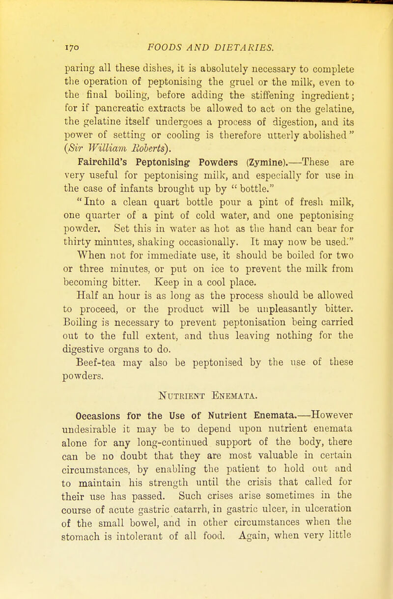 paring all these dishes, it is absolutely necessary to complete the operation of peptonising the gruel or the milk, even to the final boiling, before adding the stiffening ingredient; for if pancreatic extracts be allowed to act on the gelatine, the gelatine itself undergoes a process of digestion, and its power of setting or cooling is therefore utterly abolished (Sir William Roberts). Fairehild's Peptonising Powders (Zymine).—These are very useful for peptonising milk, and especially for use in the case of infants brought up by  bottle. Into a clean quart bottle pour a pint of fresh milk, one quarter of a pint of cold water, and one peptonising powder. Set this in water as hot as the hand can bear for thirty minutes, shaking occasionally. It may now be used. When not for immediate use, it should be boiled for two or three minutes, or put on ice to prevent the milk from becoming bitter. Keep in a cool place. Half an hour is as long as the process should be allowed to proceed, or the product will be unpleasantly bitter. Boiling is necessary to prevent peptonisation being carried out to the full extent, and thus leaving nothing for the digestive organs to do. Beef-tea may also be peptonised by the use of these powders. Nutrient Enemata. Occasions for the Use of Nutrient Enemata.—However undesirable it may be to depend upon nutrient enemata alone for any long-continued support of the body, there can be no doubt that they are most valuable in certain circumstances, by enabling the patient to hold out and to maintain his strength until the crisis that called for their use has passed. Such crises arise sometimes in the course of acute gastric catarrh, in gastric ulcer, in ulceration of the small bowel, and in other circumstances when the stomach is intolerant of all food. Again, when very little