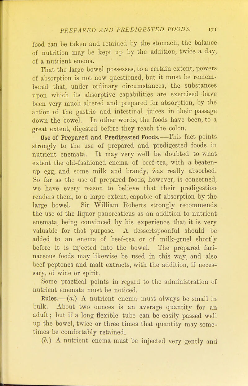 food can be taken and retained by the stomach, the balance of nutrition may be kept up by the addition, twice a day, of a nutrient enema. That the large bowel possesses, to a certain extent, powers of absorption is not now questioned, but it must be remem- bered that, under ordinary circumstances, the substances upon which its absorptive capabilities are exercised have been very much altered and prepared for absorption, by the action of the gastric and intestinal juices in their passage down the bowel. In other words, the foods have been, to a great extent, digested before they reach the colon. Use of Prepared and Predigested Foods.—This fact points strongly to the use of prepared and predigested foods in nutrient enemata. It may very well be doubted to what extent the old-fashioned enema of beef-tea, with a beaten- up egg, and some milk and brandy, was really absorbed. So far as the use of prepared foods, however, is concerned, we have every reason to believe that their predigestion renders them, to a large extent, capable of absorption by the large bowel. Sir William Eoberts strongly recommends the use of the liquor pancreaticus as an addition to nutrient enemata, being convinced by his experience that it is very valuable for that purpose. A dessertspoonful should be added to an enema of beef-tea or of milk-gruel shortly before it is injected into the bowel. The prepared fari- naceous foods may likewise be used in this way, and also beef peptones and malt extracts, with the addition, if neces- sary, of wine or spirit. Some practical points in regard to the administration of nutrient enemata must be noticed. Rules.—(a.) A nutrient enema must always be small in bulk. About two ounces is an average quantity for an adult; but if a long flexible tube can be easily passed well up the bowel, twice or three times that quantity may some- times be comfortably retained. (&.) A nutrient enema must be injected very gently and