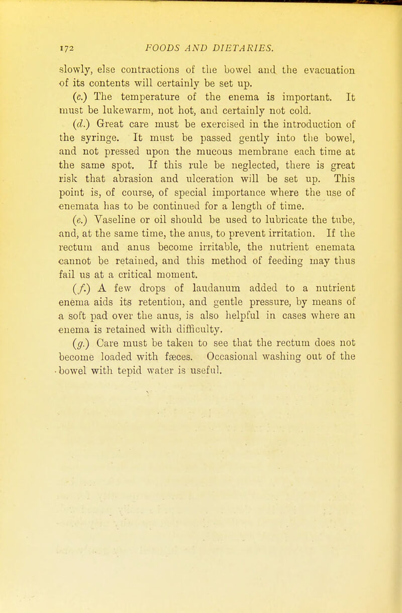 slowly, else contractions of the bowel and the evacuation of its contents will certainly be set up. (c.) The temperature of the enema is important. It must be lukewarm, not hot, and certainly not cold. (d.) Great care must be exercised in the introduction of the syringe. It must be passed gently into the bowel, and not pressed upon the mucous membrane each time at the same spot. If this rule be neglected, there is great risk that abrasion and ulceration will be set up. This point is, of course, of special importance where the use of enemata has to be continued for a length of time. (e.) Vaseline or oil should be used to lubricate the tube, and, at the same time, the anus, to prevent irritation. If the rectum and anus become irritable, the nutrient enemata cannot be retained, and this method of feeding may thus fail us at a critical moment. (/.) A few drops of laudanum added to a nutrient enema aids its retention, and gentle pressure, by means of a soft pad over the anus, is also helpful in cases where an enema is retained with difficulty. (g.) Care must be taken to see that the rectum does not become loaded with faeces. Occasional washing out of the ■ bowel with tepid water is useful.