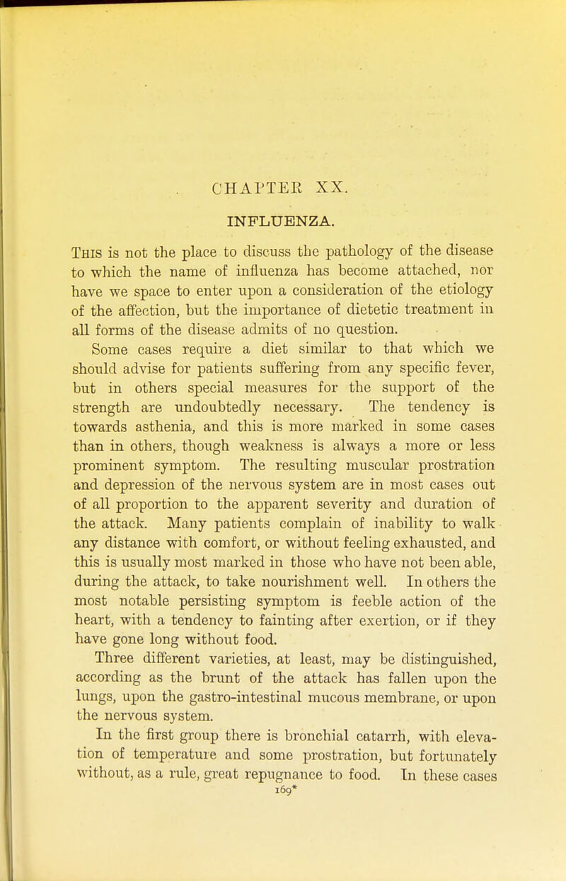 CHAPTER XX. INFLUENZA. This is not the place to discuss the pathology of the disease to which the name of influenza has become attached, nor have we space to enter upon a consideration of the etiology of the affection, but the importance of dietetic treatment in all forms of the disease admits of no question. Some cases require a diet similar to that which we should advise for patients suffering from any specific fever, but in others special measures for the support of the strength are undoubtedly necessary. The tendency is towards asthenia, and this is more marked in some cases than in others, though weakness is always a more or less prominent symptom. The resulting muscular prostration and depression of the nervous system are in most cases out of all proportion to the apparent severity and duration of the attack. Many patients complain of inability to walk any distance with comfort, or without feeling exhausted, and this is usually most marked in those who have not been able, during the attack, to take nourishment well. In others the most notable persisting symptom is feeble action of the heart, with a tendency to fainting after exertion, or if they have gone long without food. Three different varieties, at least, may be distinguished, according as the brunt of the attack has fallen upon the lungs, upon the gastro-intestinal mucous membrane, or upon the nervous system. In the first group there is bronchial catarrh, with eleva- tion of temperature and some prostration, but fortunately without, as a rule, great repugnance to food. In these cases 169*