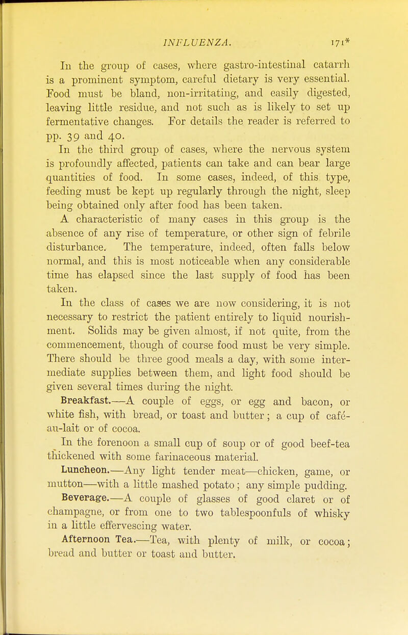 In the group of cases, where gastro-intestinal catarrh is a prominent symptom, careful dietary is very essential. Food must be bland, non-irritating, and easily digested, leaving little residue, and not such as is likely to set up fermentative changes. For details the reader is referred to pp. 39 and 40. In the third group of cases, where the nervous system is profoundly affected, patients can take and can bear large quantities of food. In some cases, indeed, of this type, feeding must be kept up regularly through the night, sleep being obtained only after food has been taken. A characteristic of many cases in this group is the absence of any rise of temperature, or other sign of febrile disturbance. The temperature, indeed, often falls below normal, and this is most noticeable when any considerable time has elapsed since the last supply of food has been taken. In the class of cases we are now considering, it is not necessary to restrict the patient entirely to liquid nourish- ment. Solids may be given almost, if not quite, from the commencement, though of course food must be very simple. There should be three good meals a day, with some inter- mediate supplies between them, and light food should be given several times during the night. Breakfast.—A couple of eggs, or egg and bacon, or white fish, with bread, or toast and butter; a cup of cafe- au-lait or of cocoa. In the forenoon a small cup of soup or of good beef-tea thickened with some farinaceous material. Luncheon.—Any light tender meat—chicken, game, or mutton—with a little mashed potato; any simple pudding. Beverage.—A couple of glasses of good claret or of champagne, or from one to two tablespoonfuls of whisky in a little effervescing water. Afternoon Tea.—Tea, with plenty of milk, or cocoa; bread and butter or toast and butter.
