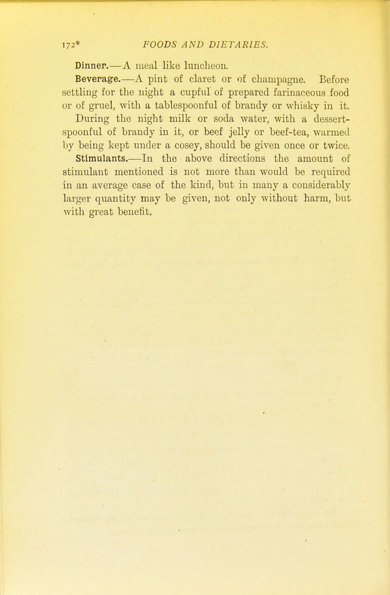 Dinner.—A meal like luncheon. Beverage.—A pint of claret or of champagne. Before settling for the night a cupful of prepared farinaceous food or of gruel, with a tablespoonful of brandy or whisky in it. During the night milk or soda water, with a dessert- spoonful of brandy in it, or beef jelly or beef-tea, warmed by being kept under a cosey, should be given once or twice. Stimulants.—In the above directions the amount of stimulant mentioned is not more than would be required in an average case of the kind, but in many a considerably larger quantity may be given, not only without harm, but with great benefit.