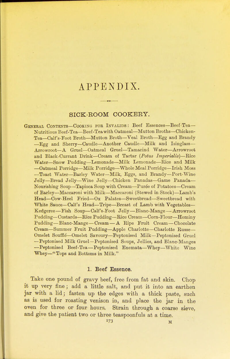 APPENDIX. SICK-ROOM COOKERY. General Contents—Cooking foe Invalids: Beef Essences—Beef-Tea- Nutritious Beef-Tea—Beef-Tea with Oatmeal—Mutton Broths—Chicken- Tea— Calf's-Foot Broth—Mutton Broth—Veal Broth—Egg and Brandy —Egg and Sherry—Caudle—Another Caudle—Milk and Isinglass— Arrowroot—A Gruel—Oatmeal Gruel—Tamarind Water—Arrowroot and Black-Currant Drink—Cream of Tartar (Potus Imperialis)—Rice Water—Snow Pudding—Lemonade—Milk Lemonade—Rice and Milk —Oatmeal Porridge—Milk Porridge—Whole Meal Porridge—Irish Moss —Toast Water—Barley Water—Milk, Eggs, and Brandy—Port-Wine Jelly—Bread Jelly—Wine Jelly—Chicken Panadas—Game Panada— Nourishing Soup—Tapioca Soup with Cream—Puree of Potatoes—Cream of Barley—Maccaroni with Milk—Maccaroni (Stewed in Stock)—Lamb's Head—Cow-Heel Fried—Ox Palates—Sweetbread—Sweetbread with White Sauce—Calf's Head—Tripe—Breast of Lamb with Vegetables— Kedgeree—Fish Soup—Calf's-Foot Jelly—Blanc-Mange — Arrowroot Pudding—Custards—Rice Pudding—Rice Cream—Corn-Flour—Hominy Pudding—Blanc-Mange—Cream — A Ripe Fruit Cream—Chocolate Cream—Summer Fruit Pudding—Apple Charlotte—Charlotte Russe— Omelet Souffle—Omelet Savoury—Peptonised Milk—Peptonised Gruel —PeptoniBed Milk Gruel—Peptonised Soups, Jellies, and Blanc-Manges —Peptonised Beef-Tea—Peptonised Enemata—Whey—White Wine Whey—Tops and Bottoms in Milk. 1. Beef Essence. Take one pound of gravy beef, free from fat and skin. Chop it up very fine; add a little salt, and put it into an earthen jar with a lid; fasten up the edges with a thick paste, such as is used for roasting venison in, and place the jar in the oven for three or four hours. Strain through a coarse sieve, and give the patient two or three teaspoonfuls at a time. x73 M