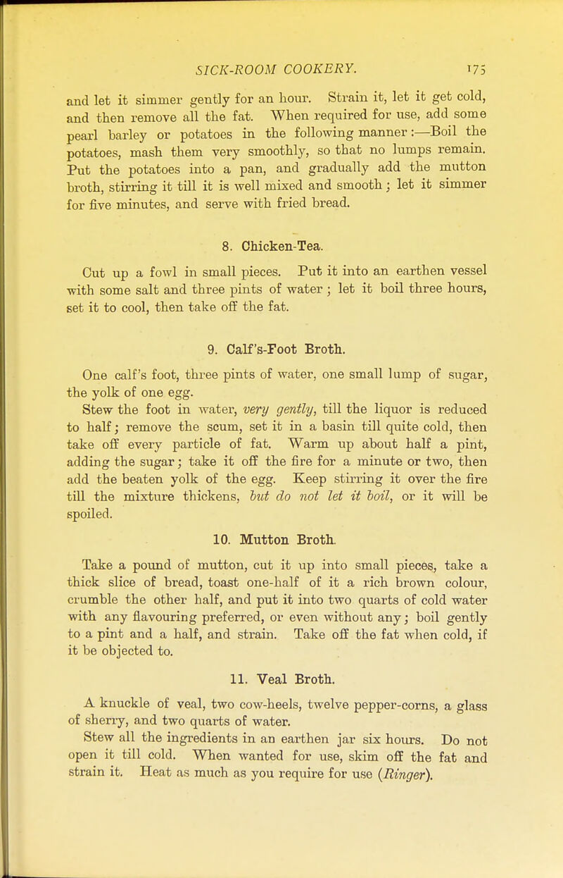 and let it simmer gently for an hour. Strain it, let it get cold, and then remove all the fat. When required for use, add some pearl barley or potatoes in the following manner:—Boil the potatoes, mash them very smoothly, so that no lumps remain. Put the potatoes into a pan, and gradually add the mutton broth, stirring it till it is well mixed and smooth; let it simmer for five minutes, and serve with fried bread. 8. Chicken-Tea. Cut up a fowl in small pieces. Put it into an earthen vessel with some salt and three pints of water ; let it boil three hours, set it to cool, then take off the fat. 9. Calf's-Foot Broth. One calf's foot, three pints of water, one small lump of sugar, the yolk of one egg. Stew the foot in water, very gently, till the liquor is reduced to half; remove the scum, set it in a basin till quite cold, then take off every particle of fat. Warm up about half a pint, adding the sugar; take it off the fire for a minute or two, then add the beaten yolk of the egg. Keep stirring it over the fire till the mixture thickens, but do not let it boil, or it will be spoiled. 10. Mutton Broth. Take a pound of mutton, cut it up into small pieces, take a thick slice of bread, toast one-half of it a rich brown colour, crumble the other half, and put it into two quarts of cold water with any flavouring preferred, or even without any; boil gently to a pint and a half, and strain. Take off the fat when cold, if it be objected to. 11. Veal Broth. A knuckle of veal, two cow-heels, twelve pepper-corns, a glass of sherry, and two quarts of water. Stew all the ingredients in an earthen jar six hours. Do not open it till cold. When wanted for use, skim off the fat and strain it. Heat as much as you require for use {Ringer).