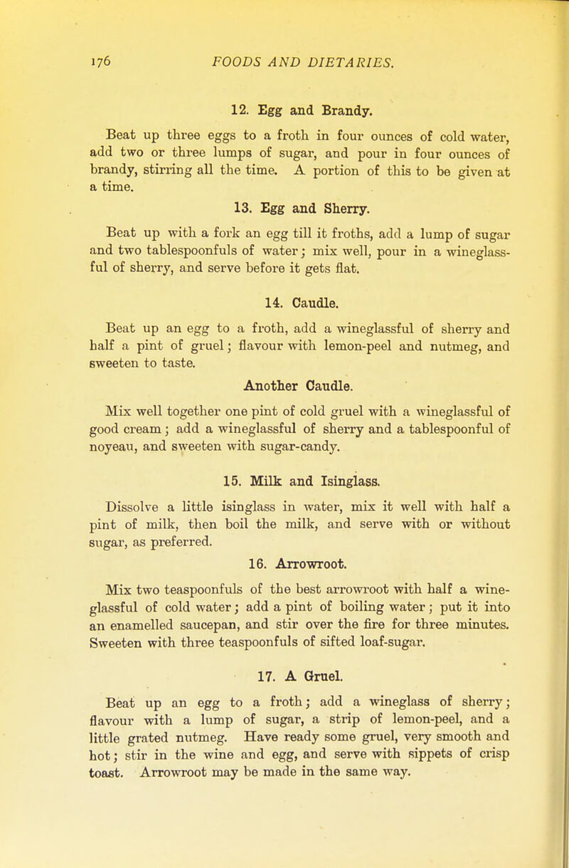 12. Egg and Brandy. Beat up three eggs to a froth in four ounces of cold water, add two or three lumps of sugar, and pour in four ounces of brandy, stirring all the time. A portion of this to be given at a time. 13. Egg and Sherry. Beat up with a fork an egg till it froths, add a lump of sugar and two tablespoonfuls of water; mix well, pour in a wineglass- ful of sherry, and serve before it gets flat. 14. Caudle. Beat up an egg to a froth, add a wineglassful of sherry and half a pint of gruel; flavour with lemon-peel and nutmeg, and sweeten to taste. Another Caudle. Mix well together one pint of cold gruel with a wineglassful of good cream; add a wineglassful of sherry and a tablespoonful of noyeau, and sweeten with sugar-candy. 15. Milk and Isinglass. Dissolve a little isinglass in water, mix it well with half a pint of milk, then boil the milk, and serve with or without sugar, as preferred. 16. Arrowroot. Mix two teaspoonfuls of the best arrowroot with half a wine- glassful of cold water; add a pint of boiling water; put it into an enamelled saucepan, and stir over the fire for three minutes. Sweeten with three teaspoonfuls of sifted loaf-sugar. 17. A Gruel. Beat up an egg to a froth; add a wineglass of sherry; flavour with a lump of sugar, a strip of lemon-peel, and a little grated nutmeg. Have ready some gruel, very smooth and hot; stir in the wine and egg, and serve with sippets of crisp toast. Arrowroot may be made in the same way.