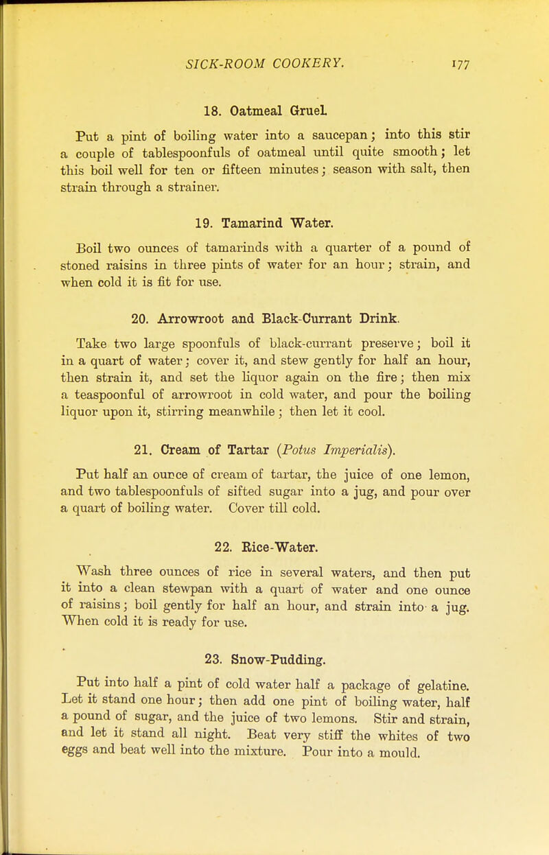 18. Oatmeal GrueL Put a pint of boiling water into a saucepan; into this stir a couple of tablespoonfuls of oatmeal until quite smooth j let this boil well for ten or fifteen minutes; season with salt, then strain through a strainer. 19. Tamarind Water. Boil two ounces of tamarinds with a quarter of a pound of stoned raisins in three pints of water for an hour; strain, and when cold it is fit for use. 20. Arrowroot and Black-Currant Drink. Take two large spoonfuls of black-currant preserve; boil it in a quart of water; cover it, and stew gently for half an hour, then strain it, and set the liquor again on the fire; then mix a teaspoonful of arrowroot in cold water, and pour the boiling liquor upon it, stirring meanwhile ; then let it cool. 21. Cream of Tartar (Potus Imperialis). Put half an ounce of cream of tartar, the juice of one lemon, and two tablespoonfuls of sifted sugar into a jug, and pour over a quart of boiling water. Cover till cold. 22. Rice-Water. Wash three ounces of rice in several waters, and then put it into a clean stewpan with a quart of water and one ounce of raisins; boil gently for half an hour, and strain into a jug. When cold it is ready for use. 23. Snow-Pudding. Put into half a pint of cold water half a package of gelatine. Let it stand one hour; then add one pint of boiling water, half a pound of sugar, and the juice of two lemons. Stir and strain, and let it stand all night. Beat very stiff the whites of two eggs and beat well into the mixture. Pour into a mould.