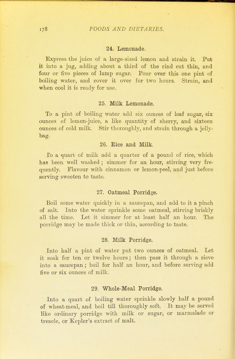 24. Lemonade. Express the juice of a large-sized lemon and strain it. Put it into a jug, adding about a third of the rind cut thin, and four or five pieces of lump sugar. Pour over this one pint of boiling water, and cover it over for two hours. Strain, and when cool it is ready for use. 25. Milk Lemonade. To a pint of boiling water add six ounces of loaf sugar, six ounces of lemon-juice, a like quantity of sherry, and sixteen ounces of cold milk. Stir thoroughly, and strain through a jelly- bag. 26. Eice and Milk. To a quart of milk add a quarter of a pound of rice, which has been well washed; simmer for an hour, stirring very fre- quently. Flavour with cinnamon or lemon-peel, and just before serving sweeten to taste. 27. Oatmeal Porridge. Boil some water quickly in a saucepan, and add to it a pinch of salt. Into the water sprinkle some oatmeal, stirring briskly all the time. Let it simmer for at least half an hour. The porridge may be made thick or thin, according to taste. 28. Milk Porridge. Into half a pint of water put two ounces of oatmeal. Let it soak for ten or twelve hours; then pass it through a sieve into a saucepan; boil for half an hour, and before serving add five or six ounces of milk. 29. Whole-Meal Porridge. Into a quart of boiling water sprinkle slowly half a pound of wheat-meal, and boil till thoroughly soft. It may be served like ordinary porridge with milk or sugar, or marmalade or treacle, or Kepler's extract of malt.