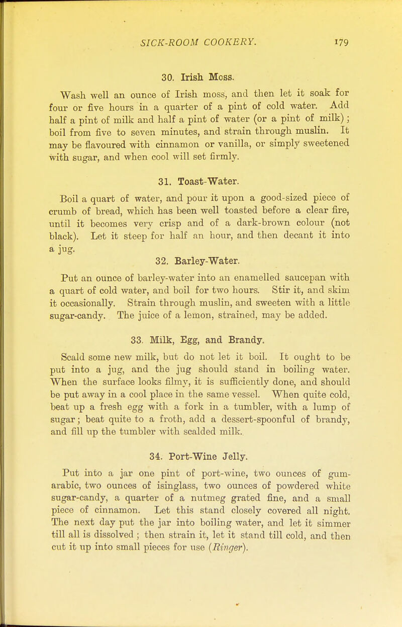 30. Irish Moss. Wash well an ounce of Irish moss, and then let it soak for four or five hours in a quarter of a pint of cold water. Add half a pint of milk and half a pint of water (or a pint of milk); boil from five to seven minutes, and strain through muslin. It may be flavoured with cinnamon or vanilla, or simply sweetened with sugar, and when cool will set firmly. 31. Toast-Water. Boil a quart of water, and pour it upon a good-sized piece of crumb of bread, which has been well toasted before a clear fire, until it becomes very crisp and of a dark-brown colour (not black). Let it steep for half an hour, and then decant it into a jug. 32. Barley-Water. Put an ounce of barley-water into an enamelled saucepan with a quart of cold water, and boil for two hours. Stir it, and skim it occasionally. Strain through muslin, and sweeten with a little sugar-candy. The juice of a lemon, strained, may be added. 33. Milk, Egg, and Brandy. Scald some new milk, but do not let it boil. It ought to be put into a jug, and the jug should stand in boiling water. When the surface looks filmy, it is sufficiently done, and should be put away in a cool place in the same vessel. When quite cold, beat up a fresh egg with a fork in a tumbler, with a lump of sugar; beat quite to a froth, add a dessert-spoonful of brandy, and fill up the tumbler with scalded milk. 34. Port-Wine Jelly. Put into a jar one pint of port-wine, two ounces of gum- arabic, two ounces of isinglass, two ounces of powdered white sugar-candy, a quarter of a nutmeg grated fine, and a small piece of cinnamon. Let this stand closely covered all night. The next day put the jar into boiling water, and let it simmer till all is dissolved ; then strain it, let it stand till cold, and then cut it up into small pieces for use (Ringer).