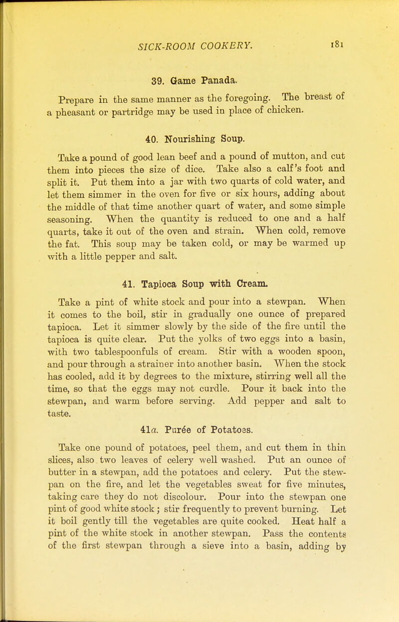 39. Game Panada. Prepare in the same manner as the foregoing. The hreast of a pheasant or partridge may be used in place of chicken. 40. Nourishing Soup. Take a pound of good lean beef and a pound of mutton, and cut them into pieces the size of dice. Take also a calf's foot and split it. Put them into a jar with two quarts of cold water, and let them simmer in the oven for five or six hours, adding about the middle of that time another quart of water, and some simple seasoning. When the quantity is reduced to one and a half quarts, take it out of the oven and strain. When cold, remove the fat. This soup may be taken cold, or may be warmed up with a little pepper and salt. 41. Tapioca Soup with Cream. Take a pint of white stock and pour into a stewpan. When it comes to the boil, stir in gradually one ounce of prepared tapioca. Let it simmer slowly by the side of the fire until the tapioca is quite clear. Put the yolks of two eggs into a basin, with two tablespoonfuls of cream. Stir with a wooden spoon, and pour through a strainer into another basin. When the stock has cooled, add it by degrees to the mixture, stirring well all the time, so that the eggs may not curdle. Pour it back into the stewpan, and warm before serving. Add pepper and salt to taste. 41a. Pur6e of Potatoes. Take one pound of potatoes, peel them, and cut them in thin slices, also two leaves of celery well washed. Put an ounce of butter in a stewpan, add the potatoes and celery. Put the stew- pan on the fire, and let the vegetables sweat for five minutes, taking care they do not discolour. Pour into the stewpan one pint of good white stock; stir frequently to prevent burning. Let it boil gently till the vegetables are quite cooked. Heat half a pint of the white stock in another stewpan. Pass the contents of the first stewpan through a sieve into a basin, adding by
