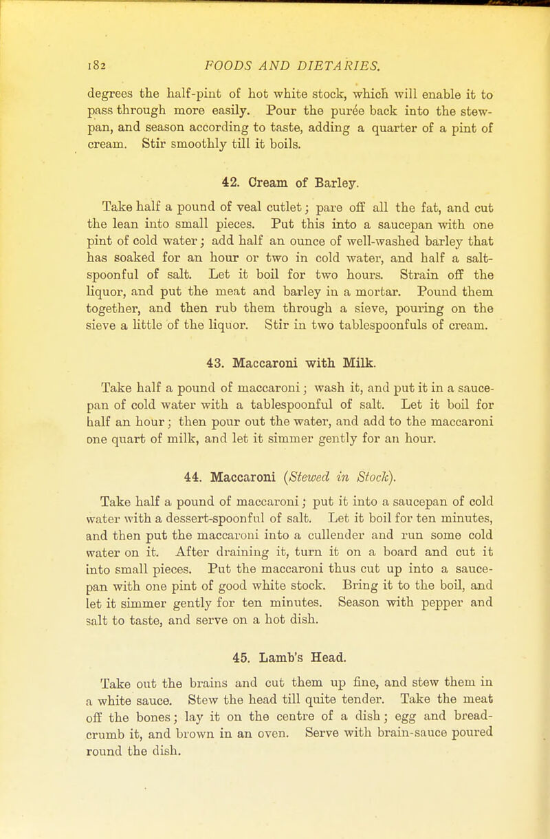 degrees the half-pint of hot white stock, which will enable it to pass through more easily. Pour the puree back into the stew- pan, and season according to taste, adding a quarter of a pint of cream. Stir smoothly till it boils. 42. Cream of Barley. Take half a pound of veal cutlet; pare off all the fat, and cut the lean into small pieces. Put this into a saucepan with one pint of cold water; add half an ounce of well-washed barley that has soaked for an hour or two in cold water, and half a salt- spoonful of salt. Let it boil for two hours. Strain off the liquor, and put the meat and barley in a mortar. Pound them together, and then rub them through a sieve, pouring on the sieve a little of the liquor. Stir in two tablespoonfuls of cream. 43. Maccaroni with Milk. Take half a pound of maccaroni ; wash it, and put it in a sauce- pan of cold water with a tablespoonful of salt. Let it boil for balf an hour; then pour out the water, and add to the maccaroni one quart of milk, and let it simmer gently for an hour. 44. Maccaroni (Stewed in Stock). Take half a pound of maccaroni; put it into a saucepan of cold water with a dessert-spoonful of salt. Let it boil for ten minutes, and then put the maccaroni into a cullender and run some cold water on it. After draining it, turn it on a board and cut it into small pieces. Put the maccaroni thus cut up into a sauce- pan with one pint of good white stock. Bring it to the boil, and let it simmer gently for ten minutes. Season with pepper and salt to taste, and serve on a hot dish. 45. Lamb's Head. Take out the brains and cut them up fine, and stew them in a white sauce. Stew the head till quite tender. Take the meat off the bones; lay it on the centre of a dish; egg and bread- crumb it, and brown in an oven. Serve with brain-sauce poured round the dish.