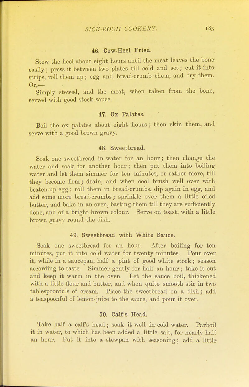 46. Cow-Heel Fried. Stew the heel about eight hours until the meat leaves the bono easily; press it between two plates till cold and set; cut it into strips, roll them up; egg and bread-crumb them, and fry them. Simply stewed, and the meat, when taken from the bone, served with good stock sauce. 47. Ox Palates. Boil the ox palates about eight hours; then skin them, and serve with a good brown gravy. 48. Sweetbread. Soak one sweetbread in water for an hour; then change the water and soak for another hour; then put them into boiling water and let them simmer for ten minutes, or rather more, till they become firm; drain, and when cool brush well over with beaten-up egg; roll them in bread-crumbs, dip again in egg, and add some more bread-crumbs; sprinkle over them a little oiled butter, and bake in an oven, basting them till they are sufficiently done, and of a bright brown colour. Serve on toast, with a little brown gravy round the dish. 49. Sweetbread with White Sauce. Soak one sweetbread for an hour. After boiling for ten minutes, put it into cold water for twenty minutes. Pour over it, while in a saucepan, half a pint of good white stock; season according to taste. Simmer gently for half an hour; take it out and keep it warm in the oven. Let the sauce boil, thickened with a little flour and butter, and when quite smooth stir in two tablespoonfuls of cream. Place the sweetbread on a dish; add a teaspoonful of lemon-juice to the sauce, and pour it over. 50. Calf's Head. Take half a calf's head; soak it well in-cold water. Parboil it in water, to which has been added a little salt, for nearly half an hour. Put it into a stewpan with seasoning; add a little