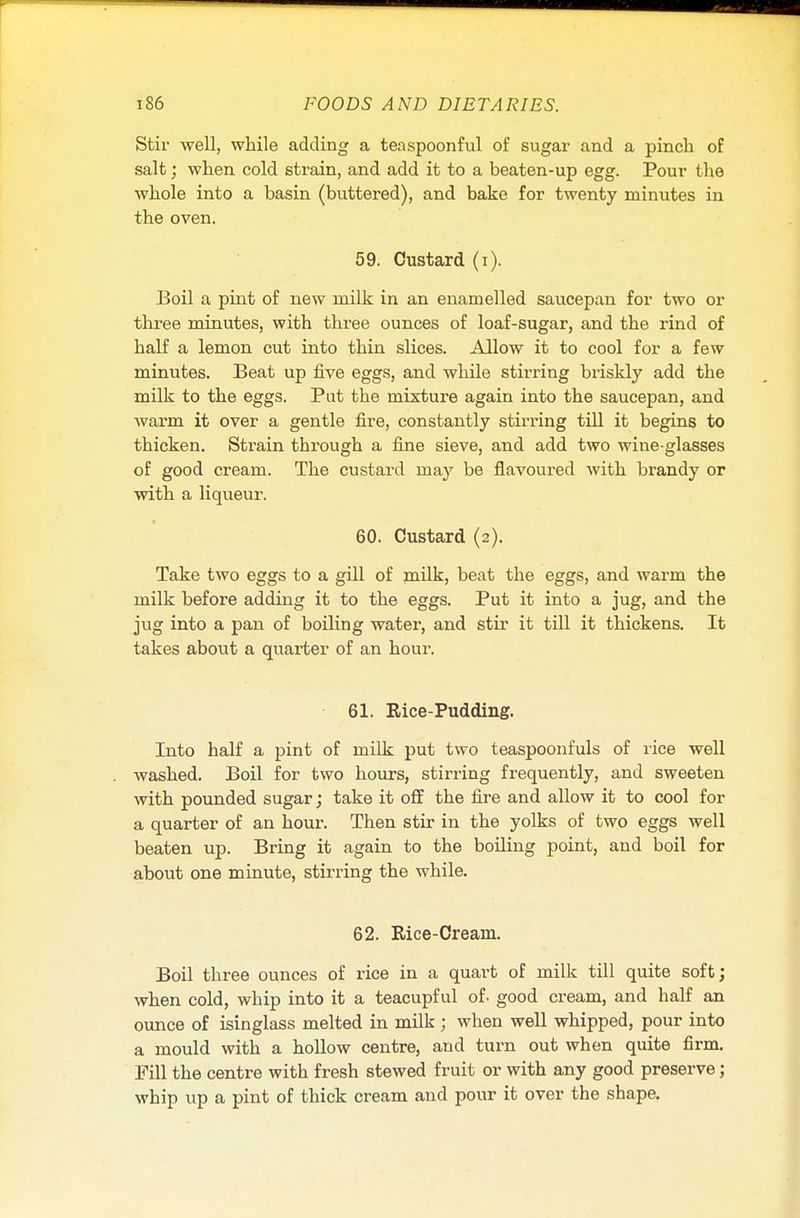 Stir well, while adding a teaspoonful of sugar and a pinch of salt; when cold strain, and add it to a beaten-up egg. Pour the whole into a basin (buttered), and bake for twenty minutes in the oven. 59. Custard (i). Boil a pint of new milk in an enamelled saucepan for two or three minutes, with three ounces of loaf-sugar, and the rind of half a lemon cut into thin slices. Allow it to cool for a few minutes. Beat up five eggs, and while stirring briskly add the milk to the eggs. Put the mixture again into the saucepan, and warm it over a gentle fire, constantly stirring till it begins to thicken. Strain through a fine sieve, and add two wine-glasses of good cream. The custard may be flavoured with brandy or with a liqueur. 60. Custard (2). Take two eggs to a gill of milk, beat the eggs, and warm the milk before adding it to the eggs. Put it into a jug, and the jug into a pan of boiling water, and stir it till it thickens. It takes about a quarter of an hour. 61. Rice-Pudding. Into half a pint of milk put two teaspoonfuls of rice well washed. Boil for two hours, stirring frequently, and sweeten with pounded sugar; take it off the fire and allow it to cool for a quarter of an hour. Then stir in the yolks of two eggs well beaten up. Bring it again to the boiling point, and boil for about one minute, stirring the while. 62. Rice-Cream. Boil three ounces of rice in a quart of milk till quite soft; when cold, wbip into it a teacupful of. good cream, and half an ounce of isinglass melted in milk ; when well whipped, pour into a mould with a hollow centre, and turn out when quite firm. Fill the centre with fresh stewed fruit or with any good preserve; whip up a pint of thick cream and pour it over the shape.