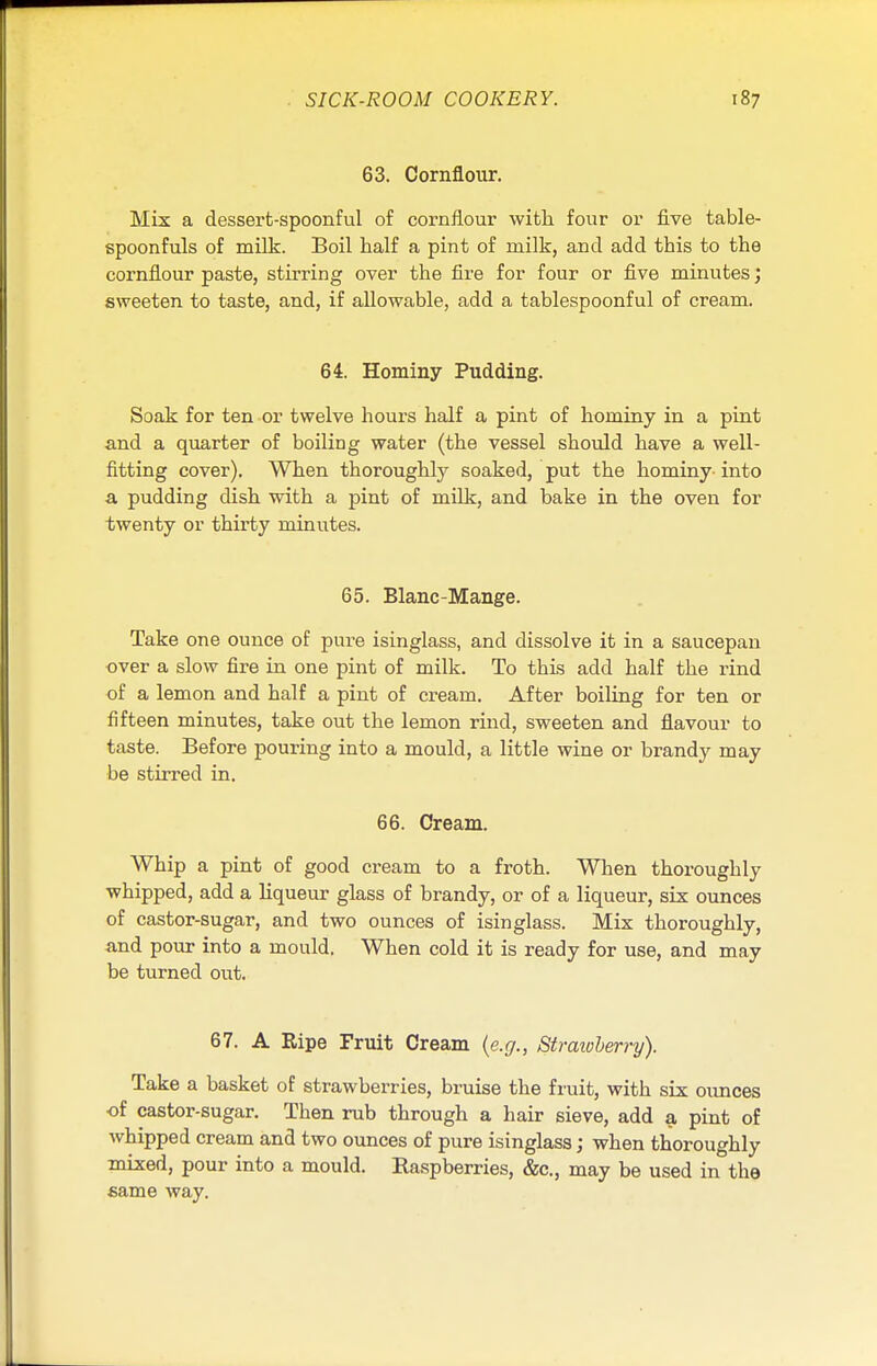 63. Cornflour. Mix a dessert-spoonful of cornflour with four or five table- spoonfuls of milk. Boil half a pint of milk, and add this to the cornflour paste, stirring over the fire for four or five minutes; sweeten to taste, and, if allowable, add a tablespoonful of cream. 64. Hominy Pudding. Soak for ten or twelve hours half a pint of hominy in a pint and a quarter of boiling water (the vessel should have a well- fitting cover). When thoroughly soaked, put the hominy- into a pudding dish with a pint of milk, and bake in the oven for twenty or thirty minutes. 65. Blanc-Mange. Take one ounce of pure isinglass, and dissolve it in a saucepan over a slow fire in one pint of milk. To this add half the rind of a lemon and half a pint of cream. After boiling for ten or fifteen minutes, take out the lemon rind, sweeten and flavour to taste. Before pouring into a mould, a little wine or brandy may be stirred in. 66. Cream. Whip a pint of good cream to a froth. When thoroughly whipped, add a liqueur glass of brandy, or of a liqueur, six ounces of castor-sugar, and two ounces of isinglass. Mix thoroughly, and pour into a mould. When cold it is ready for use, and may be turned out. 67. A Ripe Fruit Cream (e.g., Strawberry). Take a basket of strawberries, bruise the fruit, with six ounces ■of castor-sugar. Then rub through a hair sieve, add a pint of whipped cream and two ounces of pure isinglass; when thoroughly mixed, pour into a mould. Raspberries, &c, may be used in the same way.