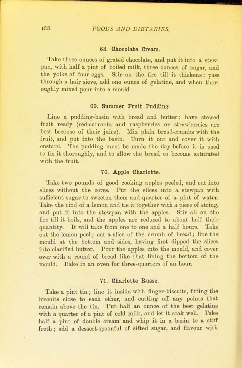 68. Chocolate Cream. Take three ounces of grated chocolate, and put it into a stew- pan, with half a pint of boiled milk, three ounces of sugar, and the yolks of four eggs. Stir on the fire till it thickens: pass through a hair sieve, add one ounce of gelatine, and when thor- oughly mixed pour into a mould. 69. Summer Fruit Pudding. Line a pudding-basin with bread and butter; have stewed fruit ready (red-currants and raspberries or strawberries are best because of their juice). Mix plain bread-crumbs with the fruit, and put into the basin. Turn it out and cover it with custard. The pudding must be made the day before it is used to fix it thoroughly, and to allow the bread to become saturated with the fruit. 70. Apple Charlotte. Take two pounds of good cooking apples peeled, and cut into slices without the cores. Put the slices into a stewpan with sufficient sugar to sweeten them and quarter of a pint of water. Take the rind of a lemon and tie it together with a piece of string, and put it into the stewpan with the apples. Stir all on the fire till it boils, and the apples are reduced to about half their quantity. It will take from one to one and a half hours. Take out the lemon-peel; cut a slice of the crumb of bread; line the mould at the bottom and sides, having first dipped the slices into clarified butter. Pour the apples into the mould, and cover over with a round of bread like that lining the bottom of the mould. Bake in an oven for three-quarters of an hour. 71. Charlotte Eusse. Take a pint tin; line it inside with finger-biscuits, fitting the biscuits close to each other, and cutting off any points that remain above the tin. Put half an ounce of the best gelatine with a quarter of a pint of cold milk, and let it soak well. Take half a pint of double cream and whip it in a basin to a stiff froth; add a dessert-spoonful of sifted sugar, and flavour with