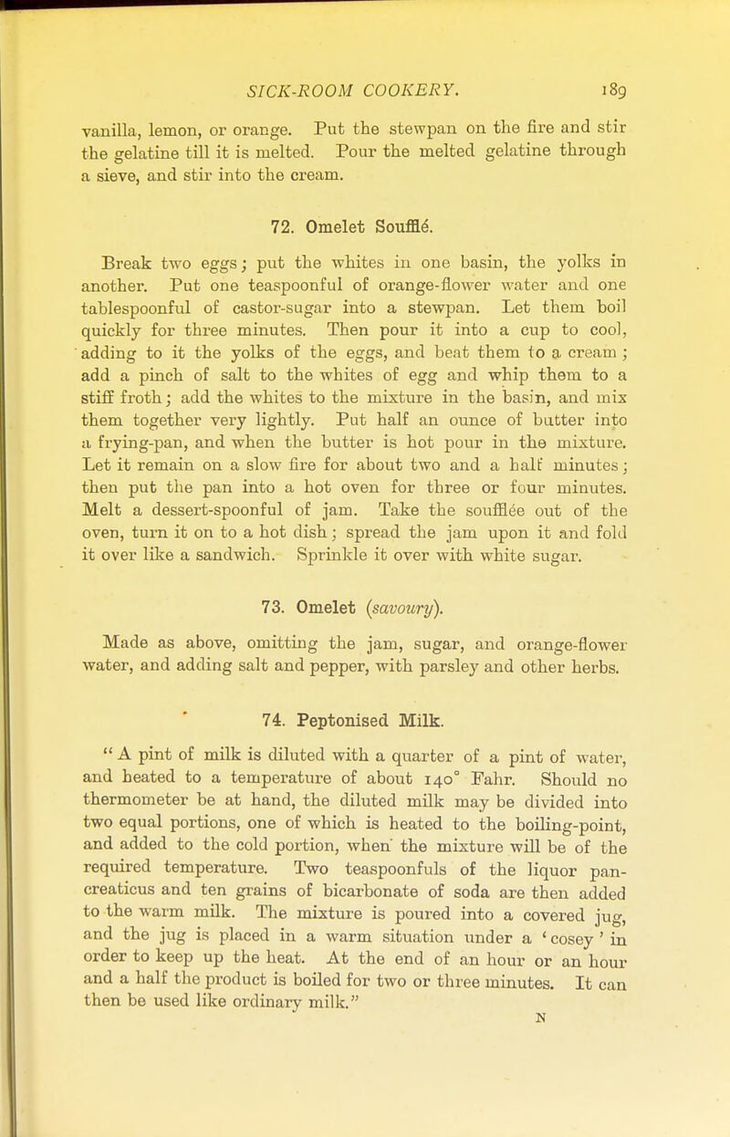 vanilla, lemon, or orange. Put the stewpan on the fire and stir the gelatine till it is melted. Pour the melted gelatine through a sieve, and stir into the cream. 72. Omelet Souffle\ Break two eggs; put the whites in one basin, the yolks in another. Put one teaspoonful of orange-flower water and one tablespoonful of castor-sugar into a stewpan. Let them boil quickly for three minutes. Then pour it into a cup to cool, adding to it the yolks of the eggs, and beat them to a cream ; add a pinch of salt to the whites of egg and whip them to a stiff froth; add the whites to the mixture in the basin, and mix them together very lightly. Put half an ounce of butter into a frying-pan, and when the butter is hot pour in the mixture. Let it remain on a slow fire for about two and a halt' minutes; then put the pan into a hot oven for three or four minutes. Melt a dessert-spoonful of jam. Take the soufflee out of the oven, turn it on to a hot dish; spread the jam upon it and fold it over like a sandwich. Sprinkle it over with white sugar. 73. Omelet (savoury). Made as above, omitting the jam, sugar, and orange-flower water, and adding salt and pepper, with parsley and other herbs. 74. Peptonised Milk.  A pint of milk is diluted with a quarter of a pint of water, and heated to a temperature of about 1400 Bahr. Should no thermometer be at hand, the diluted milk may be divided into two equal portions, one of which is heated to the boiling-point, and added to the cold portion, when' the mixture will be of the required temperature. Two teaspoonfuls of the liquor pan- creaticus and ten grains of bicarbonate of soda are then added to the warm milk. The mixture is poured into a covered jug, and the jug is placed in a warm situation under a ' cosey ' in order to keep up the heat. At the end of an hour or an hour and a half the product is boiled for two or three minutes. It can then be used like ordinary milk.