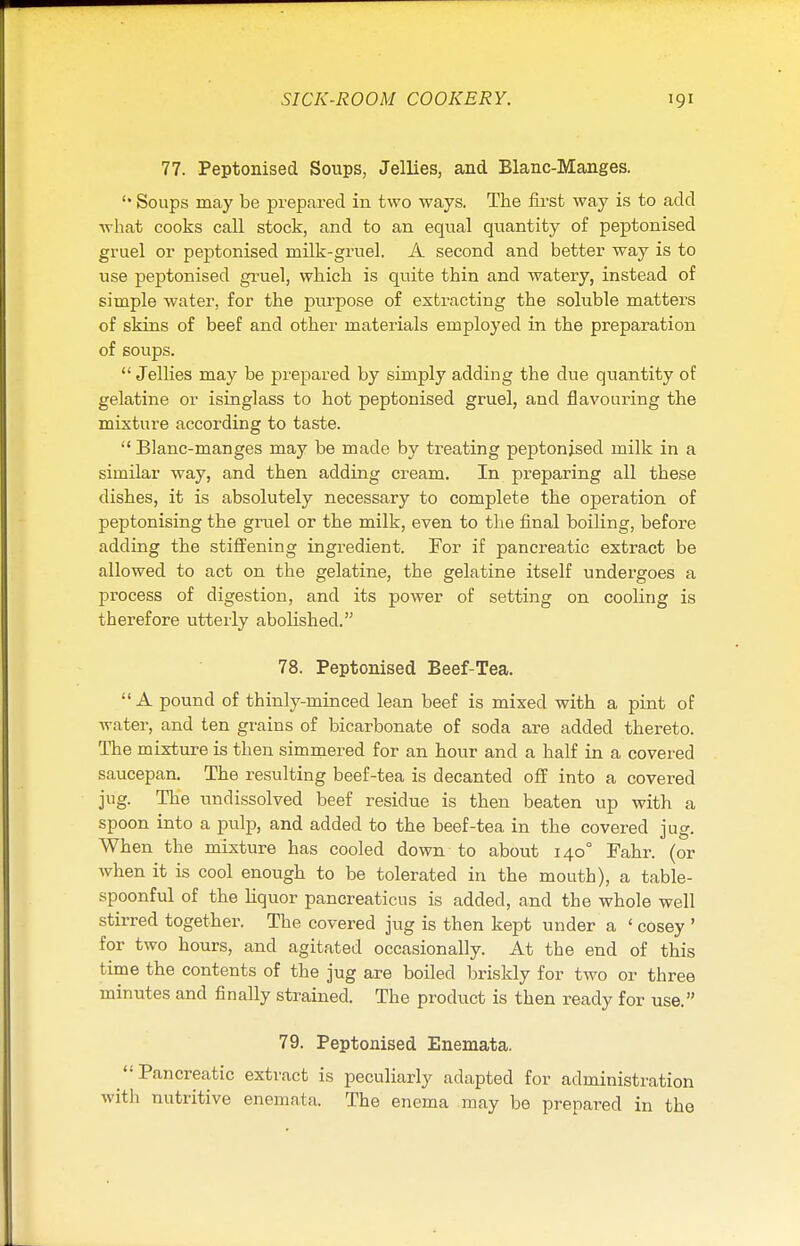 77. Peptonised Soups, Jellies, and Blanc-Manges. Soups may be prepared in two ways. The first way is to add what cooks call stock, and to an equal quantity of peptonised gruel or peptonised milk-gruel. A second and better way is to use peptonised gruel, wbich is quite thin and watery, instead of simple water, for the purpose of extracting the soluble matters of skins of beef and other materials employed in the preparation of soups. Jellies may be prepared by simply adding the due quantity of gelatine or isinglass to hot peptonised gruel, and flavouring the mixture according to taste.  Blanc-manges may be made by treating peptonised milk in a similar way, and then adding cream. In preparing all these dishes, it is absolutely necessary to complete the operation of peptonising the gruel or the milk, even to the final boiling, before adding the stiffening ingredient. For if pancreatic extract be allowed to act on the gelatine, the gelatine itself undergoes a process of digestion, and its power of setting on cooling is therefore utterly abolished. 78. Peptonised Beef-Tea.  A pound of thinly-minced lean beef is mixed with a pint of water, and ten grains of bicarbonate of soda are added thereto. The mixture is then simmered for an hour and a half in a covered saucepan. The resulting beef-tea is decanted off into a covered jug. The undissolved beef residue is then beaten up with a spoon into a pulp, and added to the beef-tea in the covered jug. When the mixture has cooled down to about 140° Fahr. (or when it is cool enough to be tolerated in the mouth), a table- spoonful of the liquor pancreaticus is added, and the whole well stirred together. The covered jug is then kept under a ' cosey ' for two hours, and agitated occasionally. At the end of this time the contents of the jug are boiled briskly for two or three minutes and finally strained. The product is then ready for use. 79. Peptonised Enemata. Pancreatic extract is peculiarly adapted for administration with nutritive enemata. The enema may be prepared in the