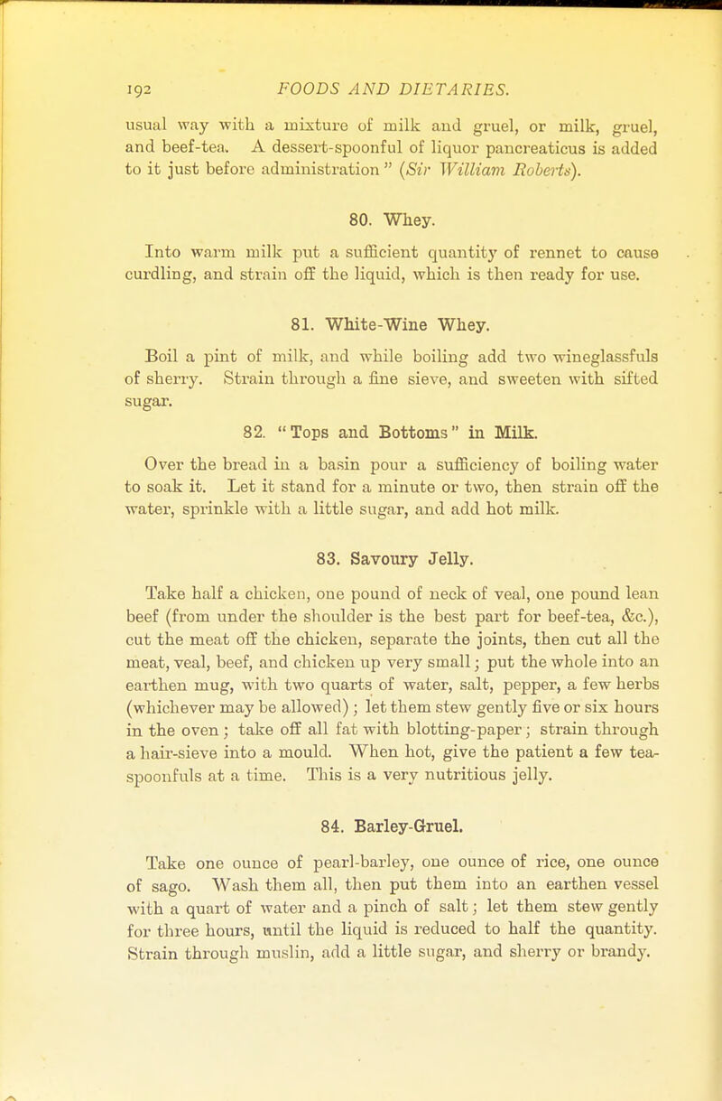 usual way with a mixture of milk and gruel, or milk, gruel, and beef-tea. A dessert-spoonful of liquor pancreaticus is added to it just before administration  (Sir William Roberts). 80. Whey. Into warm milk put a sufficient quantity of rennet to cause curdling, and strain off the liquid, which is then ready for use. 81. White-Wine Whey. Boil a pint of milk, and while boiling add two wineglassfuls of sherry. Strain through a fine sieve, and sweeten with sifted sugar. 82. Tops and Bottoms in Milk. Over the bread in a basin pour a sufficiency of boiling water to soak it. Let it stand for a minute or two, then strain off the water, sprinkle with a little sugar, and add hot milk. 83. Savoury Jelly. Take half a chicken, one pound of neck of veal, one pound lean beef (from under the shoulder is the best part for beef-tea, &c), cut the meat off the chicken, separate the joints, then cut all the meat, veal, beef, and chicken up very small; put the whole into an earthen mug, with two quarts of water, salt, pepper, a few herbs (whichever may be allowed) ; let them stew gently five or six hours in the oven; take off all fat with blotting-paper; strain through a haii-sieve into a mould. When hot, give the patient a few tea- spoonfuls at a time. This is a very nutritious jelly. 84. Barley-Gruel. Take one ounce of pearl-barley, one ounce of rice, one ounce of sago. Wash them all, then put them into an earthen vessel with a quart of water and a pinch of salt; let them stew gently for three hours, until the liquid is reduced to half the quantity. Strain through muslin, add a little sugar, and sherry or brandy.
