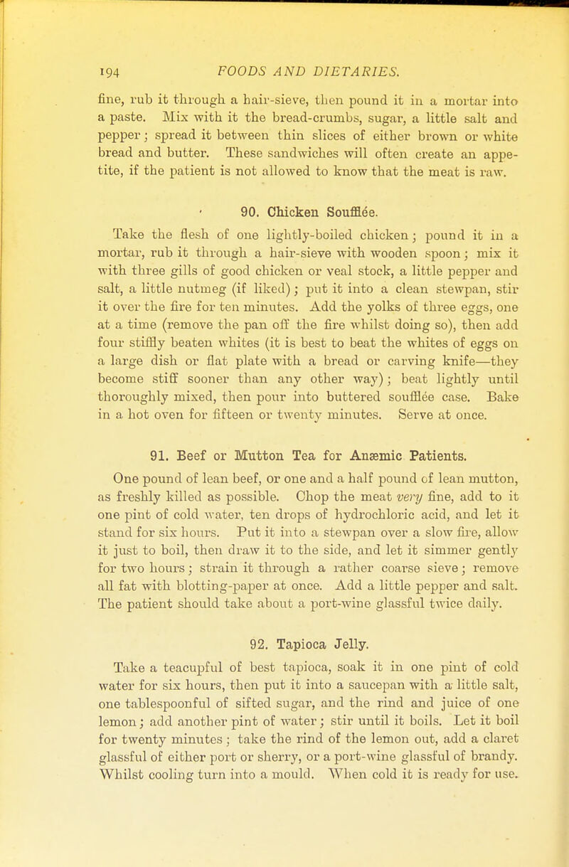 fine, rub it through a hair-sieve, then pound it in a mortar into a paste. Mix with it the bread-crumbs, sugar, a little salt and pepper; spread it between thin slices of either brown or white bread and butter. These sandwiches will often create an appe- tite, if the patient is not allowed to know that the meat is raw. 90. Chicken Soufflee. Take the flesh of one lightly-boiled chicken; pound it in a mortar, rub it through a hair-sieve with wooden spoon; mix it with three gills of good chicken or veal stock, a little pepper and salt, a little nutmeg (if liked); put it into a clean stewpan, stir it over the fire for ten minutes. Add the yolks of three eggs, one at a time (remove the pan off the fire whilst doing so), then add four stiffly beaten whites (it is best to beat the whites of eggs on a large dish or flat plate with a bread or carving knife—they become stiff sooner than any other way); beat lightly until thoroughly mixed, then pour into buttered soufflee case. Bake in a. hot oven for fifteen or twenty minutes. Serve at once. 91. Beef or Mutton Tea for Anaemic Patients. One pound of lean beef, or one and a half pound of lean mutton, as freshly killed as possible. Chop the meat very fine, add to it one pint of cold water, ten drops of hydrochloric acid, and let it stand for six hours. Put it into a stewpan over a slow lire, allow it just to boil, then draw it to the side, and let it simmer gentl}r for two hours; strain it through a rather coarse sieve; remove all fat with blotting-paper at once. Add a little pepper and salt. The patient should take about a port-wine glassful twice daily. 92. Tapioca Jelly. Take a teacupful of best tapioca, soak it in one pint of cold water for six hours, then put it into a saucepan with a little salt, one tablespoonful of sifted sugar, and the rind and juice of one lemon; add another pint of water; stir until it boils. Let it boil for twenty minutes ; take the rind of the lemon out, add a claret glassful of either port or sherry, or a port-wine glassful of brandy. Whilst cooling turn into a mould. When cold it is ready for use.