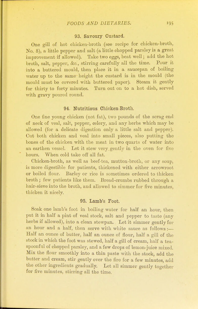 93. Savoury Custard. One gill of hot chicken-broth (see recipe for chicken-broth, No. 8), a little pepper and salt (a little chopped parsley is a great improvement if allowed). Take two eggs, beat well; add the hot broth, salt, pepper, &c, stirring carefully all the time. Pour it into a buttered mould, then place it in a saucepan of boiling water up to the same height the custard is in the mould (the mould must be covered with buttered paper). Steam it gently for thirty to forty minutes. Turn out on to a hot dish, served with gravy poured round. 94. Nutritious Chicken-Broth. One fine young chicken (not fat), two pounds of the scrag end of neck of veal, salt, pepper, celery, and any herbs which may be allowed (for a delicate digestion only a little salt and pepper). Cut both chicken and veal into small pieces, also putting the bones of the chicken with the meat in two quarts of water into an earthen vessel. Let it stew very gently in the oven for five hours. When cold take off all fat. Chicken-broth, as well as beef-tea, mutton-broth, or any soup, is more digestible for patients, thickened with either arrowroot or boiled flour. Barley or rice is sometimes ordered to thicken broth; few patients like them. Bread-crumbs rubbed through a hair-sieve into the broth, and allowed to simmer for five minutes, thicken it nicely. 95. Lamb's Foot. Soak one lamb's foot in boiling water for half an hour, then put it in half a pint of veal stock, salt and pepper to taste (any herbs if allowed), into a clean stewpan. Let it simmer gently for an hour and a half, then serve with white sauce as follows:— Half an ounce of butter, half an ounce of flour, half a gill of the stock in which the foot was stewed, half a gill of cream, half a tea- spoonful of chopped parsley, and a few drops of lemon-juice mixed. Mix the flour smoothly into a thin paste with the stock, add the butter and cream, stir gently over the fire for a few minutes, add the other ingredients gradually. Let all simmer gently together for five minutes, stirring all the time.