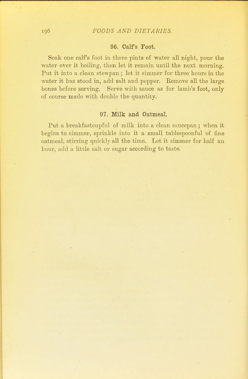 96. Calfs Foot. Soak one calf's foot in thi-ee pints of water all night, pour the water over it boiling, then let it remain until the next morning. Put it into a clean stewpan; let it simmer for three hours in the water it has stood in, add salt and pepper. Remove all the large bones before serving. Serve with sauce as for lamb's foot, only of course made with double the quantity. 97. Milk and Oatmeal. Put a breakfastcupful of milk into a clean saucepan; when it begins to simmer, sprinkle into it a small tablespoonful of fine oatmeal, stirring quickly all the time. Let it simmer for half an hour, add a little salt or sugar according to taste.