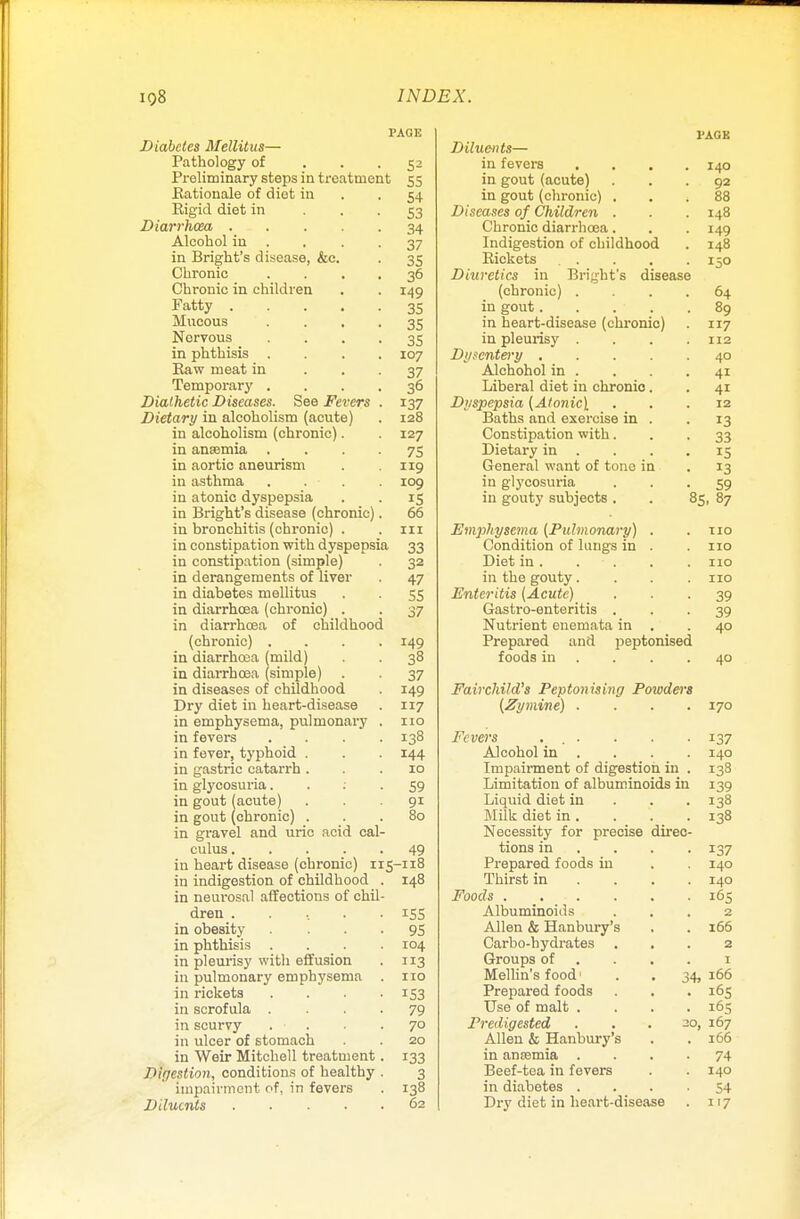 PAGE Diabetes Mellitus— Pathology of ... 52 Preliminary steps in treatment 55 Rationale of diet in 54 Rigid diet in 53 Diarrhoea 34 Alcohol in . . -37 in Bright's disease, &c. . 35 Chronic .... 36 Chronic in children . . 149 Patty 35 Mucous . . . .35 Norvous 35 in phthisis .... 107 Raw meat in 37 Temporary .... 36 Diathetic Diseases. See Fevers . 137 Dietary in alcoholism (acute) . 128 in alcoholism (chronic). 127 in anaemia .... 75 in aortic aneurism . 119 in asthma . . • . .109 in atonic dyspepsia . . 15 in Bright's disease (chronic). 66 in bronchitis (chronic) . . 111 in constipation with dyspepsia 33 in constipation (simple) . 32 in derangements of liver . 47 in diabetes mellitus . . 55 in diarrhoea (chronic) . . 37 in diarrhoea of childhood (chronic) .... 149 in diarrhoea (mild) . . 38 in diarrhoea (simple) . . 37 in diseases of childhood . 149 Dry diet in heart-disease . 117 in emphysema, pulmonary . 110 in fevers .... 138 in fever, typhoid . . . 144 in gastric catarrh ... 10 in glycosuria 59 in gout (acute) ... 91 in gout (chronic) ... 80 in gravel and uric acid cal- culus ..... 49 in heart disease (chronic) 115-118 in indigestion of childhood . 148 in neurosal affections of chil- dren . . .. . .155 in obesity 95 in phthisis .... 104 in pleurisy with effusion . 113 in pulmonary emphysema . 110 in rickets .... 153 in scrofula .... 79 in scurvy . -7° in ulcer of stomach . 20 in Weir Mitchell treatment. 133 Digestion, conditions of healthy . 3 impairment of, in fevers . 138 Diluents 62 l'AGK Diluents— in fevers .... 140 in gout (acute) ... 92 in gout (chronic) ... 88 Diseases of Children . . . 148 Chronic diarrhoea. . . 149 Indigestion of childhood . 148 Rickets .... 150 Diuretics in Bright's disease (chronic) .... 64 in gout 89 in heart-disease (chronic) . 117 in pleurisy .... 112 Dysentery 40 Alchohol in . . . .41 Liberal diet in chronio. . 41 Dyspepsia (Atonic) ... 12 Baths and exercise in . . 13 Constipation with... 33 Dietary in . . .15 General want of tone in . 13 in glycosuria 59 in gouty subjects . . 85, 87 Emphysema {Pulmonary) . .110 Condition of lungs in . . 110 Diet in. . . .110 in the gouty. . . .110 Enteritis (Acute) 39 Gastro-enteritis ... 39 Nutrient euemata in . .40 Prepared and peptonised foods in . . -4° Fairchild's Peptonizing Powders (Zymine) .... 170 Fevers ... . . . 137 Alcohol in . . . . 140 Impairment of digestion in . 138 Limitation of albuminoids in 139 Liquid diet in 138 Milk diet in. . . .138 Necessity for precise direc- tions in ... 137 Prepared foods in . . 140 Thirst in ... 140 Foods 165 Albuminoids ... 2 Allen & Hanbury's . . 166 Carbo-hydrates ... 2 Groups of .... 1 Mellin's food' . . 34,166 Prepared foods . . . 165 Use of malt .... 165 Predigested . . . 20, 167 Allen & Hanbury's . . 166 in anaemia .... 74 Beef-tea in fevers . . 140 in diabetes .... 54 Dry diet in heart-disease . 117