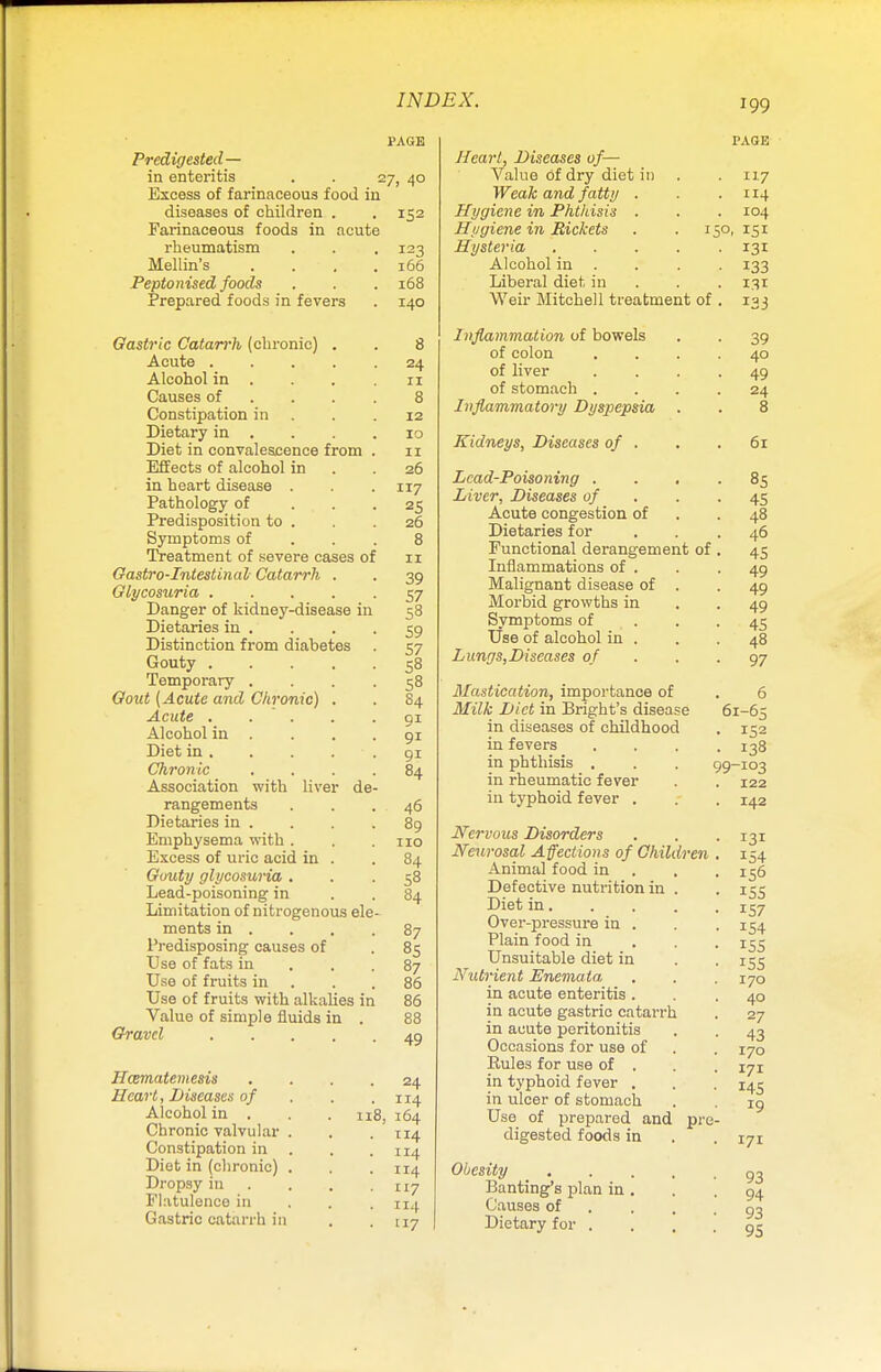PAGE Predigested— in enteritis . . 27, 40 Excess of farinaceous food iu diseases of children . . 152 Farinaceous foods in acute rheumatism Mellin's Peptonised foods Prepared foods in fevers Gastric Catarrh (chronic) . Acute .... Alcohol in . Causes of Constipation in Dietary in . Diet in convalescence from Effects of alcohol in in heart disease . Pathology of Predisposition to . Symptoms of Treatment of severe cases of Gastro-Intestinal Catarrh . Glycosuria .... Danger of kidney-disease in Dietaries in . Distinction from diabetes Gouty .... Temporary . Goat (Acute and Chronic) . Acute . .  . Alcohol in . Diet in . Chronic Association with liver de rangements Dietaries in . Emphysema with . Excess of uric acid in . Gouty glycosuria . Lead-poisoning in Limitation of nitrogenous ele ments in . Predisposing causes of Use of fats in Use of fruits in Use of fruits with alkalies in Value of simple fluids in Gravel .... Ilttmatemesiis Heart, Diseases of Alcohol in . Chronic valvular Constipation in Diet in (chronic) Dropsy in Flatulence in Gastric catarrh in 123 166 168 140 8 24 11 8 12 10 11 26 117 25 26 8 11 39 57 58 59 57 58 58 84 91 91 9i 84 46 89 no 84 58 84 87 85 87 86 86 88 49 ■ 24 . 114 n8, 164 . 114 . 114 . 114 • 117 . 114 • '17 Heart, Diseases of— Value of dry diet in Weak and fatty Hygiene in Phthisis Hygiene in Rickets . .150 Hysteria Alcohol in . Liberal diet in Weir Mitchell treatment of Inflammation of bowels of colon of liver of stomach . Inflammatory Dyspepsia . Kidneys, Diseases of . Lead-Poisoning . . . Liver, Diseases of Acute congestion of Dietaries for Functional derangement of Inflammations of . Malignant disease of . Morbid growths in Symptoms of Use of alcohol in . Lungs,Diseases of Mastication, importance of Milk Diet in Bright's disease in diseases of childhood in fevers in phthisis . in rheumatic fever in typhoid fever . Nervous Disorders Neurosal Affections of Children Animal food in Defective nutrition in . Diet in. Over-pressure in . Plain food in Unsuitable diet in Nutrient Enemata in acute enteritis . in acute gastric catarrh in acute peritonitis Occasions for use of Rules for use of . in typhoid fever . in ulcer of stomach Use of prepared and pre digested foods in Obesity Banting's plan in . Causes of Dietary for . PAGE 1X7 114 104 ISI 131 133 131 133 39 40 49 24 8 61 85 45 48 46 45 49 49 49 45 48 97 61-65 152 138 -103 122 142 99- 131 154 156 155 157 154 155 155 170 40 27 43 170 171 145 19 171 93 94 93 95