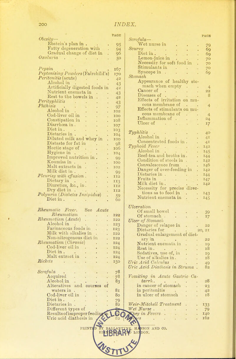 Obesity— Ebstein's plan in . Fatty degeneration with Gradual change of diet in Oxaluria .... Pepsin .... Peptonizing Powders (Fairchild's Peritonitis (acute) Alcohol in . Artificially digested foods in Nutrient eneraata in . Rest to the bowels in . Perityphlitis Phthisis .... Alcohol in Cod-liver oil in Constipation iu Diarrhoea in. Diet in. Dietaries in . Diluted milk and whey in Distaste for fat in Hectic stage of Hygiene in . Improved nutrition in . Koumiss in . Malt extracts in . Milk diet in . Pleurisy with effusion . Dietary in Diuretics, &c, in . Dry diet in . Polyuria (Diabetes Insipidus) Diet in . Rheumatic Fever. See Acute Rheumatism Rheumatism (Acute) . Alcohol in Farinaceous foods in Milk with alkalies in . Non-nitrogenous diet in Rheumatism (Chronic) Cod-liver oil iu Diet in . Malt extract in Rickets .... and courses of Scrofula Acquired Alcohol in Alteratives waters iu . Cod-liver oil in Diet in. Dietaries in . Different types of Results of improper feed Uric acid diathesis in 95 94 96 5° 167 170 42 43 42 43 42 43 97 102 100 108 107 103 104 100 9.8 106 ro4 99 100 102 99 112 3 112 112 S9 60 122 122 123 123 122 122 124 124 124 124 150 78 78 83 81 80 Scrofula— Wet nurse in Scurvy .... Diet in . Lemon-juice in Necessity for soft food in Stimulants in Syncope in . Stomach Appearance of healthy sto mach when empty Cancer of Diseases of . Effects of irritation on mu cous membrane of Effects of stimulants on mu cous membrane of Inflammation of . Ulcer of Typhlitis Alcohol in Concentrated foods in Typhoid Fever Alcohol in Beef-tea and broths in Condition of stools in Convalescence from Danger of over-feeding Dietaries in . Fruits in Milk diet in . Necessity for precise direc tions as to food iu Nutrient enemata in Ulceration Of small bowel Of stomach . . . . Ulcer of Stomach Danger of relapse iu Dietaries for . . : Gradual enlargement of diet- ary in . . Nutrient enemata in . Rest in. Sedatives, use of, in Use of alkalies in . Uric Acid Calculus Uric Acid Diathesis in Struma Vomiting in Acute Gastric Ca tarrh . in cancer of stomach in peritonitis in ulcer of stomach Weir-Mitchell Treatment Wet Nurse . \ey in Fevers . 3§ 79 69 69 70 70 70 69 4 22 8 4 24 17 40 41 41 142 145 144 142 146 142 144 147 142 T43 145 39 17 22 21 22 19 18 19 18 49 82 28 23 42 18 133 79 140 162 SON AND 00. ON.