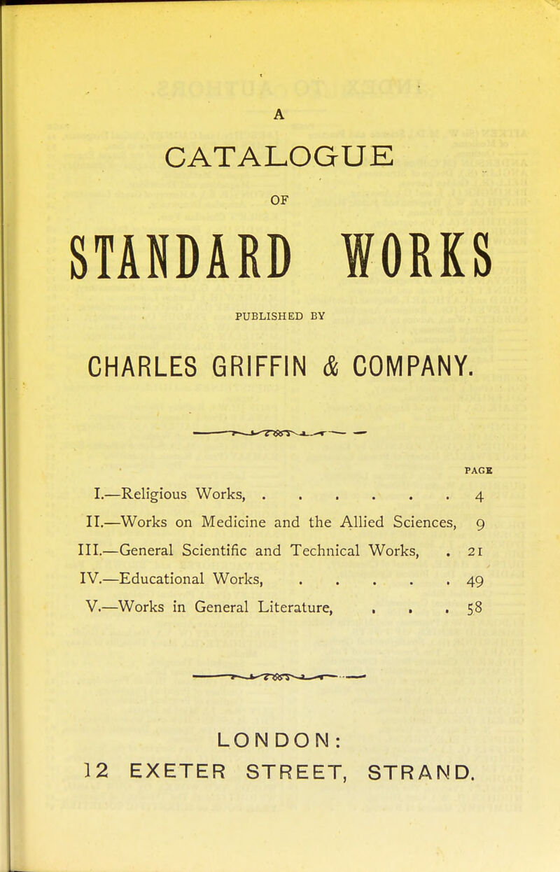 A CATALOGUE OF STANDARD WORKS PUBLISHED BY CHARLES GRIFFIN & COMPANY. PAGE I.—Religious Works, 4 II.—Works on Medicine and the Allied Sciences, 9 III. —General Scientific and Technical Works, . 21 IV. —Educational Works, 49 V.—Works in General Literature, , . .58 LON DON: