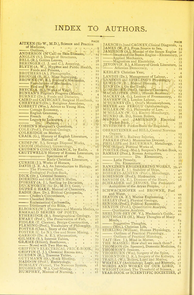 AITKEN (Sir W., M.D.), Science and Practice of Medicine, ■ Outlines, ANDERSON (M'Call) on Skin Diseases, ANGLIN (S.), Design of Structures, BELL (R.), Golden Leaves, . BERINGER (J. J. and C), Assaying, . BLYTH (A. W.), Hygiene and Public Health Foods and Poisons, .... BROTHERS (A ), Photography, . BROUGH (B. H.), Mine-Surveying, BROWNE (W. R.), Student's Mechanics Foundations of Mechanics, Fuel and Water, BRYCE (A. H.), Works of Virgil, . BUNYAN'S Pilgrim's Progress (Mason), BURNET (Dr.), Foods and Dietaries, CAIRD and CATHCART, Surgical Handbook, 12 CHEEVER'S (Dr.), Religious Anecdotes, COBBETT (Wm.), Advice to Young Men, Cottage Economy, .... English Grammar, .... French do., .... Legacy to Labourers, . . Do. Parsons, .... COBBIN'S Mangnall's Questions, . COLE (Prof.), Practical Geology, . COLERIDGE on Method, CRAIK (G.), History of English Literature, Manual of do., CRIMP (W. S.), Sewage Disposal Works, CROOM (Halliday), Gynaecology, . CRUDEN'S CONCORDANCE, by Eadie, CRUTTWELL'S History of Roman Literature, 52 Specimens of do., 52 ■ Early Christian Literature, . 4 CURRIE (J.), Works of Horace, ... 50 DAVIS (J. R. A.), An Introduction to Biology, 26 The Flowering Plant, . . . .26 Zoological Pocket-Book, . . .27 DICK (Dr.), Celestial Scenery, . . .4 DOERING and GRAEME'S Hellas, ' . . S3 D'ORSEY (A. J.), Spelling by Dictation, . s3 DUCKWORTH (Sir D , M.D.), Gout, . . 14 DUPRE & HAKE, Manual of Chemistry, . 27 EADIE (Rev. Dr.), Biblical Cyclopaedia, . 6 Cruden's Concordance, .... 6 Classified Bible, 6 —— Ecclesiastical Cyclopaedia, ... 6 Dictionary of the Bible, .... 6 ELBO RN E (W.), Pharmacy and Materia Medica, 12 60 37 27 28 53 5 29 '4 59 59 59 20 29 29 29 13 18 29 18 EMERALD SERIES OF POETS, ETHERIDGE (R.), Stratigraphical Geology, EWART (Prof), The Preservation of Fish, . FIDLER (T. Claxton), Bridge-Construction, . FLEMING (Prof.), Vocabulary of Philosophy, FOSTER (Chas.), Story of the Bible, FOSTER (C. Le N), Ore and Stone Mining, . GARROD (Dr. A. E.), Rheumatism, GILMER (R.), Interest Tables, GR/EME (Elliott), Beethoven — Novel with Two Heroes, . . , GRIFFIN'S ELECTRICAL PRICE-BOOK, GRIFFIN (J. J.). Chemical Recreaioru, GURDEN (R.), Traverse Tables, . GUTTMANN (O.), Rock Blasting, HADDON (Prof), Embryology. . HORSLEY (Victor), The Nervous System, . HUGHKS (H. W.), Coal-Mining, . HUMPHRY, Manual of Nursing, . PAGE JAKSCH (v.)and CAGNEY,Clinical Diagnosis, 14 JAMES (W. P.), From Source to Sea, . . 53 JAMIESON (A.), Manual of the Steam Engine 32 Steam and the Steam Engine—Elementary, 32 -Applied Mechanics, -Magnetism and Electricity, JEVONS(F. B.), AHistoryof Greek Literature, 54 Athenian Democracy, KEBLE'S Christian Year, LANDIS (Dr.), Management of Labour,. LANDOIS and STIRLING'S Physiology, LEWIS (W. B.), Mental Diseases, . LINN (Dr.), On the Teeth, . LONGMORE (Prof.), Sanitary Contrasts, MACALISTER (Prof.), Human Anatomy, MACKEY (A. G.), Lexicon of Freemasonry, MAYHEW (H.), London Labour, . M'BURNEY (Dr.), Ovid's Metamorphoses, MEYER and FERGUS' Ophthalmology, MILLER (W. G.), Philosophy of Law, . M'MILLAN (W. G.), Electro-Metallurgy, MUNRO (R. D.), Steam Boilers, . MUNRO and JAMIESON'S Electrical Pocket-Book NYSTROM'S Pocket-Book for Engineers, OBERSTEINER and HILL,Central Nervous Organs, ...... PAGE (H.W.), Railway Injuries, . PARKER (Prof.). Mammalian Descent, . PHILLIPS and BAUERMAN, Metallurgy, POE (Edgar), Poetical Works of, PORTER (Surg.-Maj.), Surgeon's Pocket-Book, 19 RAMSAY (Prof.), Roman Antiquities, — Do. Elementary, . • Latin Prosody, Do. Elementary, 39 RANKINE'S ENGINEERING WORKS, REED (Sir E. J.), Stability of Ships, ROBERTS-AUSTEN (Prof.), Metallurgy, ROBINSON (Prof.), Hydraulics, . SANSOM (A. E.), Diseases of the Heart, SCHRADER and JEVONS, The Prehistoric Antiquities of the Aryan Peoples, SCHWACKHOFER and BROWNE, Fuel and Water, SEATON (A. E.), Marine Engineering, SEELEY(Prof), Physical Geology, SENIOR (Prof.), Political Economy, SEXTON (Prof.), Quantitative Analysis, Qualitative Analysis SHELTON-BEY (W. V.), Mechanic's Guide SOUTHGATE (H), Many Thoughts of Many Minds, .... Suggestive Thoughts, (Mrs.), Christian Life, STIRLING (William), Human Physiology, Outlines of Practical Physiology, . Outlines of Practical Histology, . 33 33 54 4 iS 13 15 19 19 13 61 61 55 14 53 34 33 35 35 15 15 19 38 60 TAIT (Rev. J.), Mind in Matter, THE MASSES: How shall we reach them? THOMSON (Dr. Spencer), Domestic Medicine THOMSON'S Seasons THORBURN (Wm), Surgery of the Spine, THORNTON (J. K.), Surgery of the Kidneys, TRAILL (W.), Boilers, Land and Marine, WHATELY (Archbishop), Logic, and Rhetoric, WORDS AND WORKS OF OUR LORD, WRIGHT (Alder), The Threshold of Science,. YEAR-BOOK of SCIENTIFIC SOCIETIES, 48 5 5 5 5 5 5 55 4° 41 42 43 16 56 44 45 30 57 44 44 44 64 7 7 13 20 20 8 8 63 57 >5 1 5 46 57 8 47