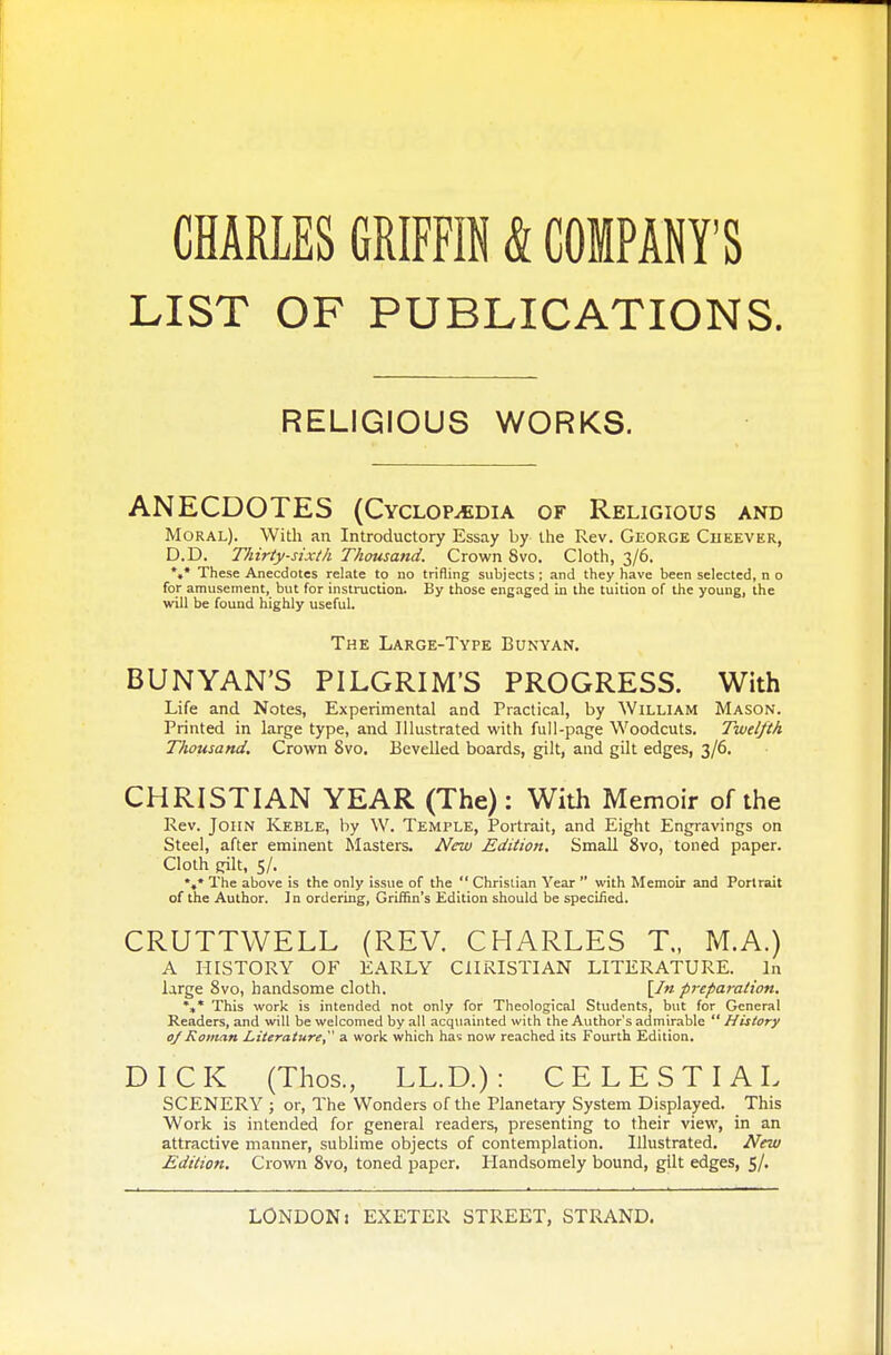 CHARLES GRIFFIN & COMPANY'S LIST OF PUBLICATIONS. RELIGIOUS WORKS. ANECDOTES (Cyclopaedia of Religious and Moral). With an Introductory Essay by the Rev. George Cheever, D.D. Thirty-sixth Thousand. Crown 8vo. Cloth, 3/6. V These Anecdotes relate to no trifling subjects; and they have been selected, n o for amusement, but for instruction. By those engaged in the tuition of the young, the will be found highly useful. The Large-Type Bunyan. BUNYAN'S PILGRIM'S PROGRESS. With Life and Notes, Experimental and Practical, by William Mason. Printed in large type, and Illustrated with full-page Woodcuts. Twelfth Thousand, Crown 8vo. Bevelled boards, gilt, and gilt edges, 3/6. CHRISTIAN YEAR (The): With Memoir of the Rev. John Keble, by W. Temple, Portrait, and Eight Engravings on Steel, after eminent Masters. New Edition. Small 8vo, toned paper. Cloth gilt, 5/. *»* The above is the only issue of the  Christian Year  with Memoir and Portrait of the Author. In ordering, Griffin's Edition should be specified. CRUTTWELL (REV. CHARLES T„ M.A.) A HISTORY OF EARLY CHRISTIAN LITERATURE. In large 8vo, handsome cloth. [In preparation. *»* This work is intended not only for Theological Students, but for General Readers, and will be welcomed by all acquainted with the Author's admirable  History oj Roman Literature, a work which has now reached its Fourth Edition. DICK (Thos., LL.D.) : CELESTIAL SCENERY ; or, The Wonders of the Planetary System Displayed. This Work is intended for general readers, presenting to their view, in an attractive manner, sublime objects of contemplation. Illustrated. New Edition. Crown 8vo, toned paper. Handsomely bound, gilt edges, 5/.