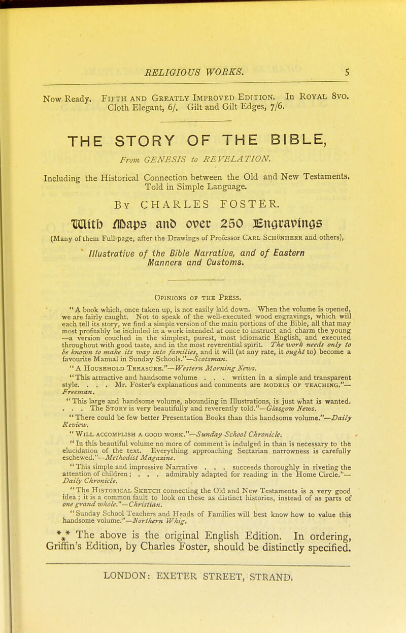 Now Ready. Fifth and Greatly Improved Edition. In Royal Svo. Cloth Elegant, 6/. Gilt and Gilt Edges, 7/6. THE STORY OF THE BIBLE, From GENESIS to REVELATION. Including the Historical Connection between the Old and New Testaments. Told in Simple Language. By CHARLES FOSTER. TOtfo /iDaps anfc over 250 Engravings (Many of them Full-page, after the Drawings of Professor Carl Schonherr and others), lllustratiue of the Bible Narrative, and of Eastern Manners and Customs. Opinions of the Press. A book which, once taken up, is not easily laid down. When the volume is opened, we are fairly caught. Not to speak of the well-executed wood engravings, which will each tell its story, we find a simple version of the main portions of the Bible, all that may most profitably be included in a work intended at once to instruct and charm the young ■—a version couched in the simplest, purest, most idiomatic English, and executed throughout with good taste, and in the most reverential spirit. The work needs only to be known to make its way into families, and it will (at any rate, it ought to) become a favourite Manual in Sunday Schools.—Scotsman.  A Household Treasure.—Western Morning Sews.  This attractive and handsome volume . . . written in a simple and transparent style. . . . Mr. Foster's explanations and comments are models of teaching.— Freeman.  This large and handsome volume, abounding in Illustrations, is just what is wanted. . . . The Story is very beautifully and reverently told.—Glasgow News.  There could be few better Presentation Books than this handsome volume.—Daily Review.  Will accomplish a good work.—Sunday School Chronicle.  In this beautiful volume no more of comment is indulged in than is necessary to the elucidation of the text. Everything approaching Sectarian narrowness is carefully eschewed.—Methodist Magazine.  This simple and impressive Narrative . . . succeeds thoroughly in riveting the attention of children ; . . . admirably adapted for reading in the Home Circle.— Daily Chronicle. The Historical Sketch connecting the Old and New Testaments is a very good idea ; it is a common fault to look on these as distinct histories, instead of as parts of one grand whole.— Christian.  Sunday School Teachers and Heads of Families will best know how to value this handsome volume.—Nort/tem Whig. ** The above is the original English Edition. In ordering, Griffin's Edition, by Charles Foster, should be distinctly specified.
