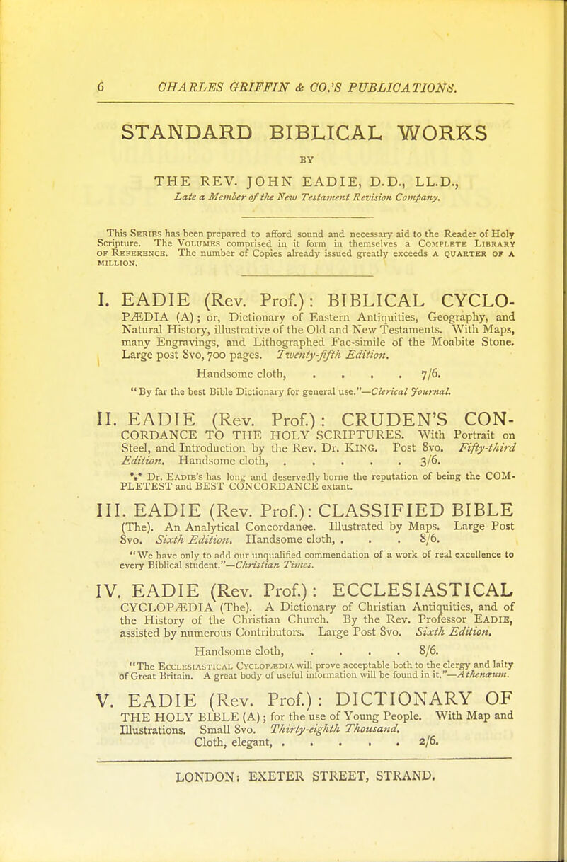 STANDARD BIBLICAL WORKS BY THE REV. JOHN EADIE, D.D., LL.D., Late a Member of tlie New Testament Revision Company. This Series has been prepared to afford sound and necessary aid to the Reader of Holy Scripture. The Volumes comprised in it form in themselves a Complete Library of Reference. The number of Copies already issued greatly exceeds A quarter of a MILLION. I. EADIE (Rev. Prof.): BIBLICAL CYCLO- P^EDIA (A); or, Dictionary of Eastern Antiquities, Geography, and Natural History, illustrative of the Old and New Testaments. With Maps, many Engravings, and Lithographed Fac-simile of the Moabite Stone. . Large post 8vo, 700 pages. Twenty-fifth Edition. Handsome cloth, .... J/6.  By far the best Bible Dictionary for general use.—Clerical Journal. II. EADIE (Rev. Prof.): CRUDEN'S Con- cordance TO THE HOLY SCRIPTURES. With Portrait on Steel, and Introduction by the Rev. Dr. King. Post 8vo. Fifty-third Edition. Handsome cloth 3/6. *«* Dr. Eadie's has long and deservedly borne the reputation of being the COM- PLETEST and BEST CONCORDANCE extant. III. EADIE (Rev. Prof.): CLASSIFIED BIBLE (The). An Analytical Concordanoe. Illustrated by Maps. Large Post 8vo. Sixth Edition. Handsome cloth, . . . 8/6. We have only to add our unqualified commendation of a work of real excellence to every Biblical student.—Christian Times. IV. EADIE (Rev. Prof.): ECCLESIASTICAL CYCLOPAEDIA (The). A Dictionary of Christian Antiquities, and of the History of the Christian Church. By the Rev. Professor Eadie, assisted by numerous Contributors. Large Post 8vo. Sixth Edition. Handsome cloth, .... 8/6. The Ecclesiastical Cyclopaedia will prove acceptable both to the clergy and laity of Great Britain. A great body of useful information will be found in it.—At/ienaum. V. EADIE (Rev. Prof.): DICTIONARY OF THE HOLY BIBLE (A); for the use of Young People. With Map and Illustrations. Small 8vo. Thirty-eighth Thousand. Cloth, elegant, 2/6.
