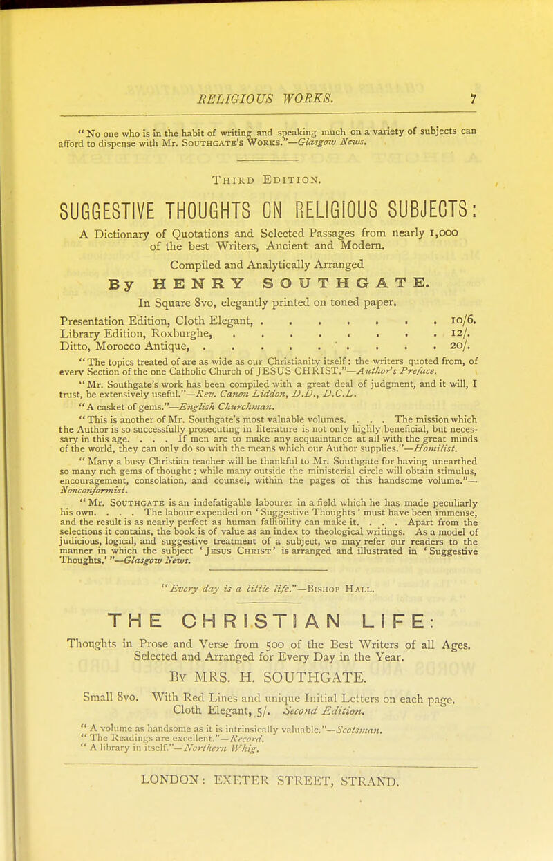  No one who is in the habit of writing and speaking much on a variety of subjects can afford to dispense with Mr. Southgatb's Works.—Glasgow News. Third Edition. SUGGESTIVE THOUGHTS ON RELIGIOUS SUBJECTS: A Dictionary of Quotations and Selected Passages from nearly 1,000 of the best Writers, Ancient and Modern. Compiled and Analytically Arranged By HENRY SOUTHGATE. In Square 8vo, elegantly printed on toned paper. Presentation Edition, Cloth Elegant, 10/6. Library Edition, Roxburghe, 12/. Ditto, Morocco Antique . . . 20/. The topics treated of are as wide as our Christianity itself: the writers quoted from, of everv Section of the one Catholic Church of JESUS CHRIST.—Ant/tot's Preface. Mr. Southgate's work has been compiled with a great deal of judgment, and it will, I trust, be extensively useful.—Rev. Canon Liddon, D.D., D.C.L. A casket of gems.—English Churchman.  This is another of Mr. Southgate's most valuable volumes. . . . The mission which the Author is so successfully prosecuting in literature is not only highly beneficial, but neces- sary in this age. ... If men are to make any acquaintance at all with the great minds of the world, they can only do so with the means which our Author supplies.—Homilist.  Many a busy Christian teacher will be thankful to Mr. Southgate for having unearthed so many rich gems of thought; while many outside the ministerial circle will obtain stimulus, encouragement, consolation, and counsel, within the pages of this handsome volume.— Nonconformist.  Mr. Southgate is an indefatigable labourer in a field which he has made peculiarly his own. . . . The labour expended on ' Suggestive Thoughts ' must have been immense, and the result is as nearly perfect as human fallibility can make it. . . . Apart from the selections it contains, the book is of value as an index to theological writings. As a model of judicious, logical, and suggestive treatment of a subject, we may refer our readers to the manner in which the subject ' Jesus Christ ' is arranged and illustrated in ' Suggestive Thoughts.' —Glasgow News. Every day is a little life.—Bishop Hall. THE CHRISTIAN LIFE: Thoughts in Prose and Verse from 500 of the Best Writers of all Ages. Selected and Arranged for Every Day in the Year. By MRS. H. SOUTHGATE. Small 8vo. With Red Lines and unique Initial Letters on each page. Cloth Elegant, 5/. Second Edition.  A volume as handsome as it is intrinsically valuable.—Scotsman.  The Readings arc excellent.—Record.  A library in itself.— Northern Whig.