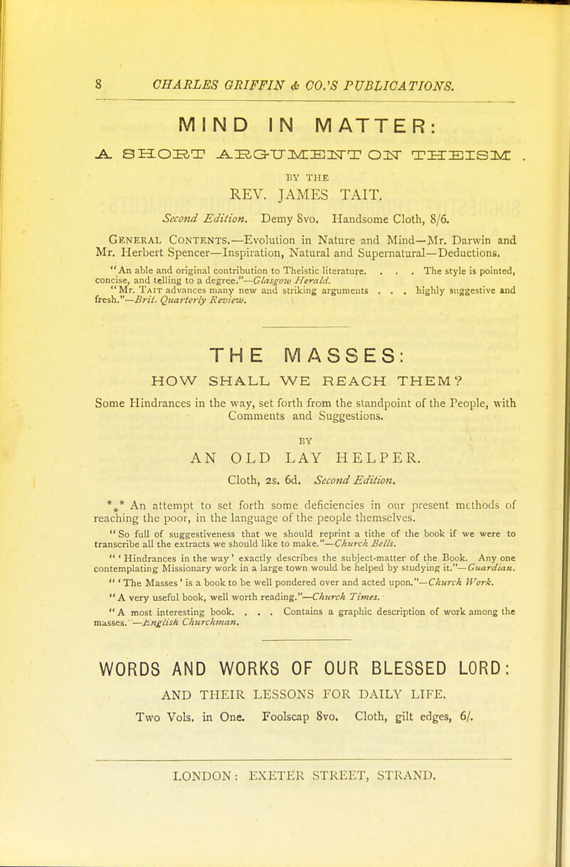 MIND IN MATTER: -A. 8HOBT -A^G-U^IEIIsrT OInT tietieiisim: . BY THE REV. JAMES TAIT. Second Edition. Demy Svo. Handsome Cloth, 8/6. General Contents.—Evolution in Nature and Mind—Mr. Darwin and Mr. Herbert Spencer—Inspiration, Natural and Supernatural—Deductions. An able and original contribution to Theistic literature. . . . The style is pointed, concise, and telling to a degree.—Glasgow Herald. Mr. Tait advances many new and striking arguments . . . highly suggestive and fresh.—Bril. Quarterly Review. THE MASSES: HOW SHALL WE REACH THEM ? Some Hindrances in the way, set forth from the standpoint of the People, with Comments and Suggestions. BY AN OLD LAY HELPER. Cloth, 2s. 6d. Second Edition. %* An attempt to set forth some deficiencies in our present methods of reaching the poor, in the language of the people themselves.  So full of suggestiveness that we should reprint a tithe of the book if we were to transcribe all the extracts we should like to make.—Church Bells.  ' Hindrances in the way' exactly describes the subject-matter of the Book. Any one contemplating Missionary work in a large town would be helped by studying it.— Guardian.  ' The Masses' is a book to be well pondered over and acted upon.— Church Work. A very useful book, well worth reading.—Church Times.  A most interesting book. . . . Contains a graphic description of work among the masses. —Unglish Churchman. WORDS AND WORKS OF OUR BLESSED LORD: AND THEIR LESSONS FOR DAILY LIFE. Two Vols, in One. Foolscap Svo. Cloth, gilt edges, 6/.