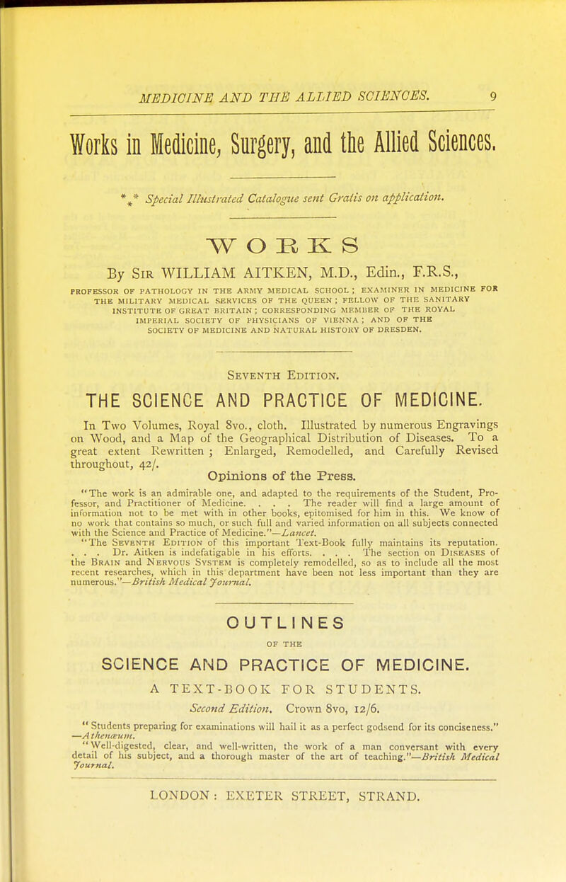 Works in Medicine, Surgery, and the Allied Sciences, %* Special Illustrated Catalogue sent Gratis on application. W OEKS By Sir WILLIAM AITKEN, M.D., Edin., F.R.S., PROFESSOR OF PATHOLOGY IN THE ARMY MEDICAL SCHOOL ; EXAMINER IN MEDICINE FOR THE MILITARY MEDICAL SERVICES OF THE QUEEN ; FELLOW OF THE SANITARY INSTITUTE OF GREAT BRITAIN ; CORRESPONDING MEMBER OF THE ROYAL IMPERIAL SOCIETY OF PHYSICIANS OF VIENNA ; AND OF THE SOCIETY OF MEDICINE AND NATURAL HISTORY OF DRESDEN. Seventh Edition. THE SCIENCE AND PRACTICE OF MEDICINE. In Two Volumes, Royal 8vo., cloth. Illustrated by numerous Engravings on Wood, and a Map of the Geographical Distribution of Diseases. To a great extent Rewritten ; Enlarged, Remodelled, and Carefully Revised throughout, 42/. Opinions of the Press. The work is an admirable one, and adapted to the requirements of the Student, Pro- fessor, and Practitioner of Medicine. . . . The reader will find a large amount of information not to be met with in other books, epitomised for him in this. We know of no work that contains so much, or such full and varied information on all subjects connected with the Science and Practice of Medicine.—Lancet. The Seventh Edition of this important Text-Book fully maintains its reputation. . . . Dr. Aitken is indefatigable in his efforts. . . . The section on Diseases of the Brain and Nervous System is completely remodelled, so as to include all the most recent researches, which in this department have been not less important than they are numerous.—British. Medical Journal. OUTLINES OF THE SCIENCE AND PRACTICE OF MEDICINE. A TEXT-BOOK FOR STUDENTS. Second Edition. Crown 8vo, 12/6.  Students preparing for examinations will hail it as a perfect godsend for its conciseness. —A thenieum.  Well-digested, clear, and well-written, the work of a man conversant with every detail of his subject, and a thorough master of the art of teaching.—British Medical Journal.