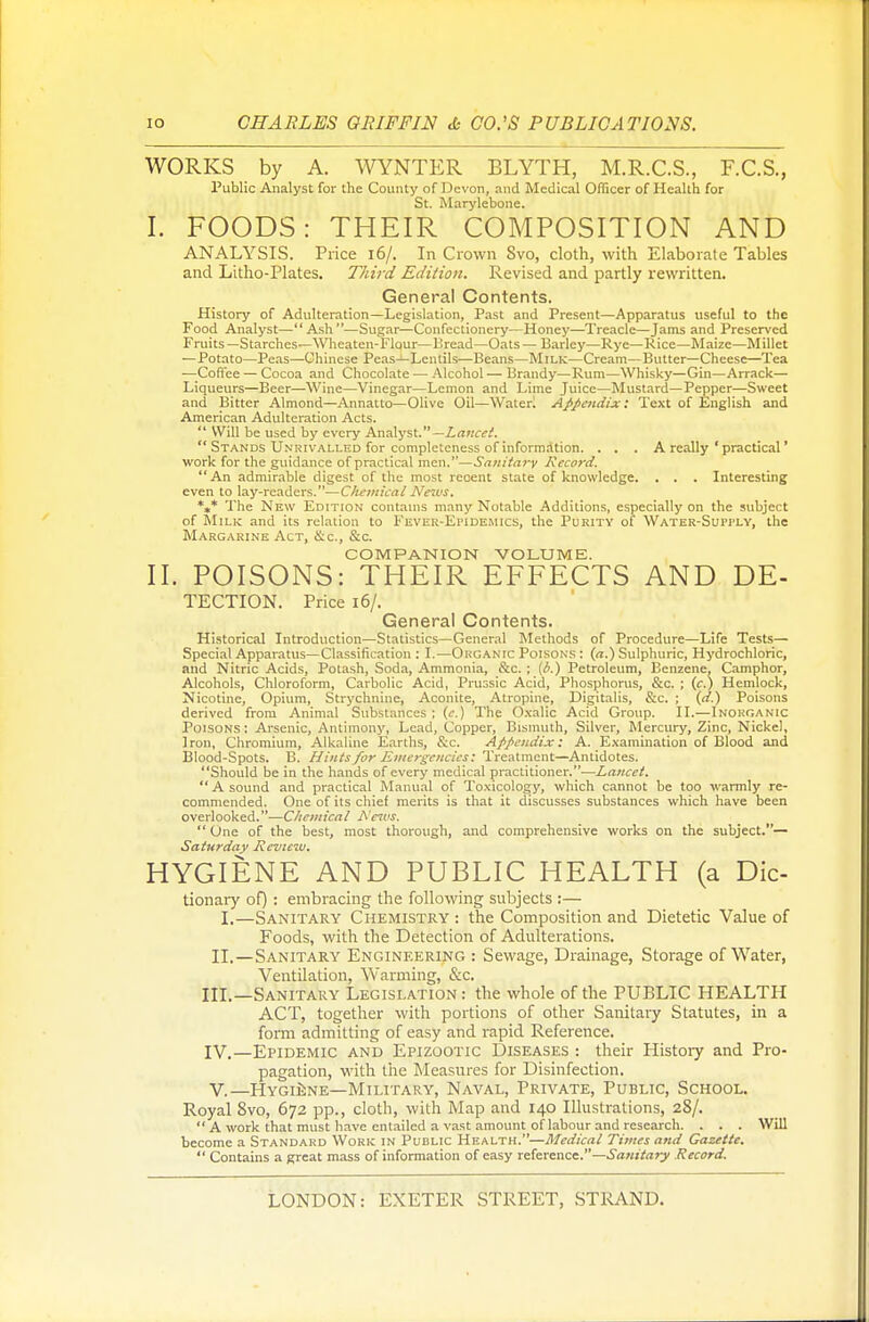 WORKS by A. WYNTER BLYTH, M.R.C.S., F.C.S., Public Analyst for the County of Devon, and Medical Officer of Health for St. Marylebone. I. FOODS: THEIR COMPOSITION AND ANALYSIS. Price 16/. In Crown Svo, cloth, with Elaborate Tables and Litho-Plates. Third Edition. Revised and partly rewritten. General Contents. History of Adulteration—Legislation, Past and Present—Apparatus useful to the Food Analyst—Ash—Sugar—Confectionery—Honey—Treacle—Jams and Preserved Fruits —Starches—Wheaten-Flour—Bread—Oats — Barley—Rye—Rice—Maize—Millet —Potato—Peas—Chinese Peas—Lentils—Beans—Milk—Cream—Butter—Cheese—Tea — Coffee — Cocoa and Chocolate — Alcohol — Brandy—Rum—Whisky—Gin—Arrack— Liqueurs—Beer—Wine—Vinegar—Lemon and Lime Juice—Mustard—Pepper—Sweet and Bitter Almond—Annatto—Olive Oil—Water. Appendix: Text of English and American Adulteration Acts.  Will be used by every Analyst.— Lancet.  Stands Unrivalled for completeness of information. . . . A really ' practical' work for the guidance of practical men.—Sanitary Record. An admirable digest of the most recent state of knowledge. . . . Interesting even to lay-readers.—Chemical News. *** The New Edition contains many Notable Additions, especially on the subject of Milk and its relation to Fever-Epidemics, the Purity of Water-Supply, the Margarine Act, &&, &c. COMPANION VOLUME. II. POISONS: THEIR EFFECTS AND De- tection. Price 16/. General Contents. Historical Introduction—Statistics—General Methods of Procedure—Life Tests— Special Apparatus—Classification : I.—Organic Poisons : (a.) Sulphuric, Hydrochloric, and Nitric Acids, Potash, Soda, Ammonia, &c. ; (b.) Petroleum, Benzene. Camphor, Alcohols, Chloroform, Carbolic Acid, Prussic Acid, Phosphorus, &c. ; (c.) Hemlock, Nicotine, Opium, Strychnine, Aconite, Atropine, Digitalis, &c. ; (d.) Poisons derived from Animal Substances ; (e.) The Oxalic Acid Group. II.—Inorganic Poisons : Arsenic, Antimony, Lead, Copper, Bismuth, Silver, Mercury, Zinc, Nickel, Iron, Chromium, Alkaline Earths, &c. Appendix: A. Examination of Blood and Blood-Spots. B. Hints for Emergencies: Treatment—Antidotes. Should be in the hands of every medical practitioner.—Lancet.  A sound and practical Manual of Toxicology, which cannot be too warmly re- commended. One of its chief merits is that it discusses substances which have been overlooked.—Chemical News.  One of the best, most thorough, and comprehensive works on the subject.— Saturday Review. HYGIENE AND PUBLIC HEALTH (a Die- tionary of) : embracing the following subjects :— I.—Sanitary Chemistry : the Composition and Dietetic Value of Foods, with the Detection of Adulterations. II.—Sanitary Engineering : Sewage, Drainage, Storage of Water, Ventilation, Warming, &c. III. —Sanitary Legislation : the whole of the PUBLIC HEALTH ACT, together with portions of other Sanitary Statutes, in a form admitting of easy and rapid Reference. IV. —Epidemic and Epizootic Diseases : their Histoiy and Pro- pagation, with the Measures for Disinfection. V—Hygiene—Military, Naval, Private, Public, School. Royal 8vo, 672 pp., cloth, with Map and 140 Illustrations, 28/.  A work that must have entailed a vast amount of labour and research. . . . Will become a Standard Work in Public Health.—Medical Times and Gazette.  Contains a great mass of information of easy reference.—Sanitary Record.