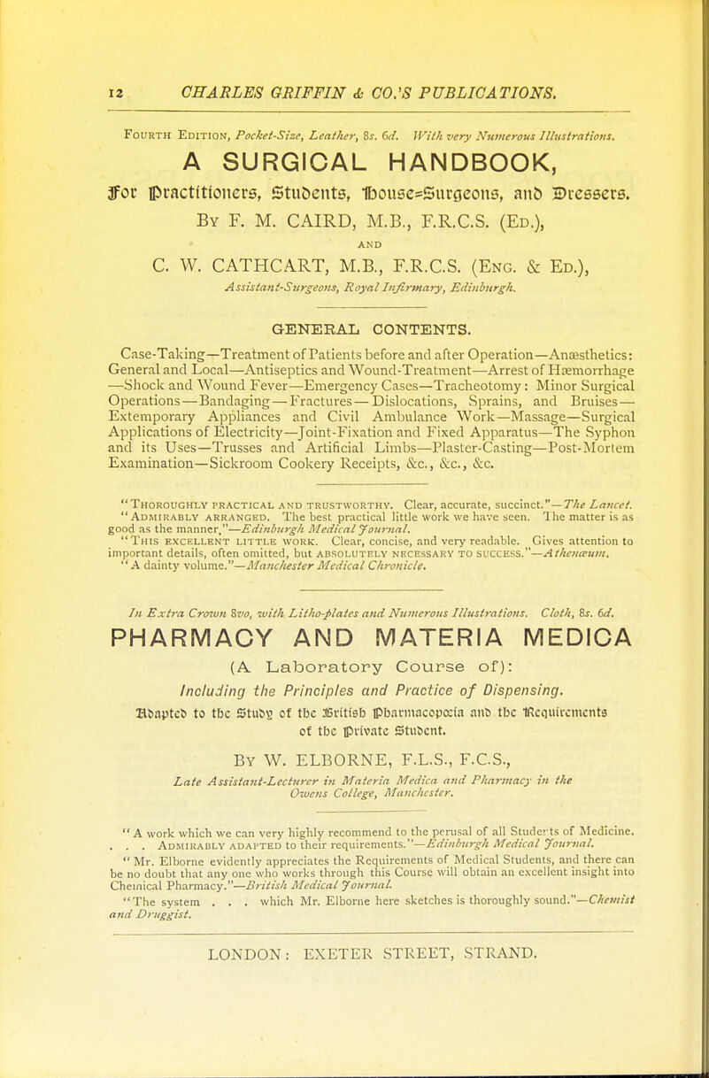 Fourth Edition, Pocket-Size, Leather, 8s. 6d. With very Numerous Illustrations. A SURGICAL HANDBOOK, 3foc ipractftloners, Students, 1foouse=Surgeons, ant) Dressers. By F. M. CAIRD, M.B., F.R.C.S. (Ed.), AND C. W. CATHCART, M.B., F.R.C.S. (Eng. & Ed.), Assistant-Surgeons, Royal Infirmary, Edinburgh. GENERAL CONTENTS. Case-Taking—Treatment of Patients before and after Operation—Anesthetics: General and Local—Antiseptics and Wound-Treatment—Arrest of Hemorrhage —Shock and Wound Fever—Emergency Cases—Tracheotomy : Minor Surgical Operations—Bandaging—Fractures — Dislocations, Sprains, and Bruises— Extemporary Appliances and Civil Ambulance Work—Massage—Surgical Applications of Electricity—Joint-Fixation and Fixed Apparatus—The Syphon and its Uses—Trusses and Artificial Limbs—Plaster-Casting—Post-Mortem Examination—Sickroom Cookery Receipts, &c., &c, &c.  Thoroughly practical and trustworthy. Clear, accurate, succinct.— The Lancet. Admirably arranged. The best practical little work we have seen. The matter is as good as the manner.—Edinburgh Medical Journal. This excellent little work. Clear, concise, and very readable. Gives attention to important details, often omitted, but absolutely necessary to success.—Athenaum. A dainty volume.—Manchester Medical Chronicle. In Extra Crown 8z>o, with Litho-flates and Numerous Illustrations. Cloth, 8s. 6d. PHARMACY AND MATERIA MEDICA (A. Laboratory Course of): Including the Principles and Practice of Dispensing. n&autco to tbc Stuog of tlx SBrttfeb pharmacopoeia ano tbc IRcquircmcntg of tbc private Stubcnt. By W. ELBORNE, F.L.S., F.C.S., Late Assistant-Lecturer in Materia Medica and Pharmacy in the Owens College, Manchester.  A work which we can very highly recommend to the perusal of all Studerts of Medicine. . . . Admirably adapted to their requirements.—Edinburgh Medical Journal.  Mr. Elborne evidently appreciates the Requirements of Medical Students, and there can be no doubt that any one who works through this Course will obtain an excellent insight into Chemical Pharmacy.—British Medical Journal. The system . . . which Mr. Elborne here sketches is thoroughly sound.—Chemist and Druggist.