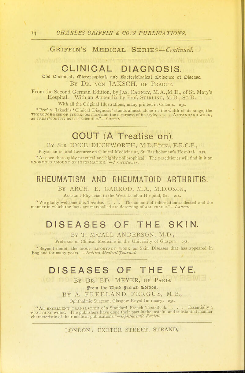 Griffin's Medical Series1^-Continued* CLINICAL DIAGNOSIS. Ubc Chemical, fllMcroscopfcal, anb JGactcnoIogical 3Evifccn.cc of E>i8casc. By Dr. von JAKSCH, of Prague. From the Second German Edition, by Jas. Cagney, M.A.,M.D., of St. Mary's Hospital. With an Appendix by Prof. Stirling, M.D., Sc.D. With all the Original Illustrations, many printed in Colours. 25s. Prof. v. Jaksch's 'Clinical Diagnosis' stands almost alone in the width of its range, the thoroughness of its exposition and the clearness of its style. . . . A standard work, as trustworthy as it is scientific.—Lancet. GOUT (A Treatise on). By Sir DYCE DUCKWORTH, M.D.Edin., F.R.C.P., Physician to, and Lecturer on Clinical Medicine at, St. Bartholomew's Hospital. 25s. At once thoroughly practical and highly philosophical. The practitioner will find in it an ENORMOUS AMOUNT OF INFORMATION.—Practitioner. RHEUMATISM AND RHEUMATOID ARTHRITIS. By ARCH. E. GARROD, M.A., M.D.Oxon., Assistant-Physician to the West London Hospital, &c. 21s.  We gladly welcome this Treatise. . . . The amount of information collected and the manner in which the facts are marshalled are deserving of all praise.—Lancet. DISEASES OF THE SKIN. By T. M'CALL ANDERSON, M.D., Professor of Clinical Medicine in the University of Glasgow. 25s. Beyond doubt, the most important work on Skin Diseases that has appeared in England for many years.—British Medical Journal. DISEASES OF THE EYE. By Dr. ED. MEYER, of Paris. jfrom tbc ubit'S jfrcncb JEbition, By A. FREELAND FERGUS, M.B., Ophthalmic Surgeon, Glasgow Royal Infirmary. 25s. An excellent translation of a Standard French Text-Book. . . . Essentially a practical work. The publishers have done their part in the tasteful and substantial manner characteristic of their medical publications.— Ophthalmic Review,