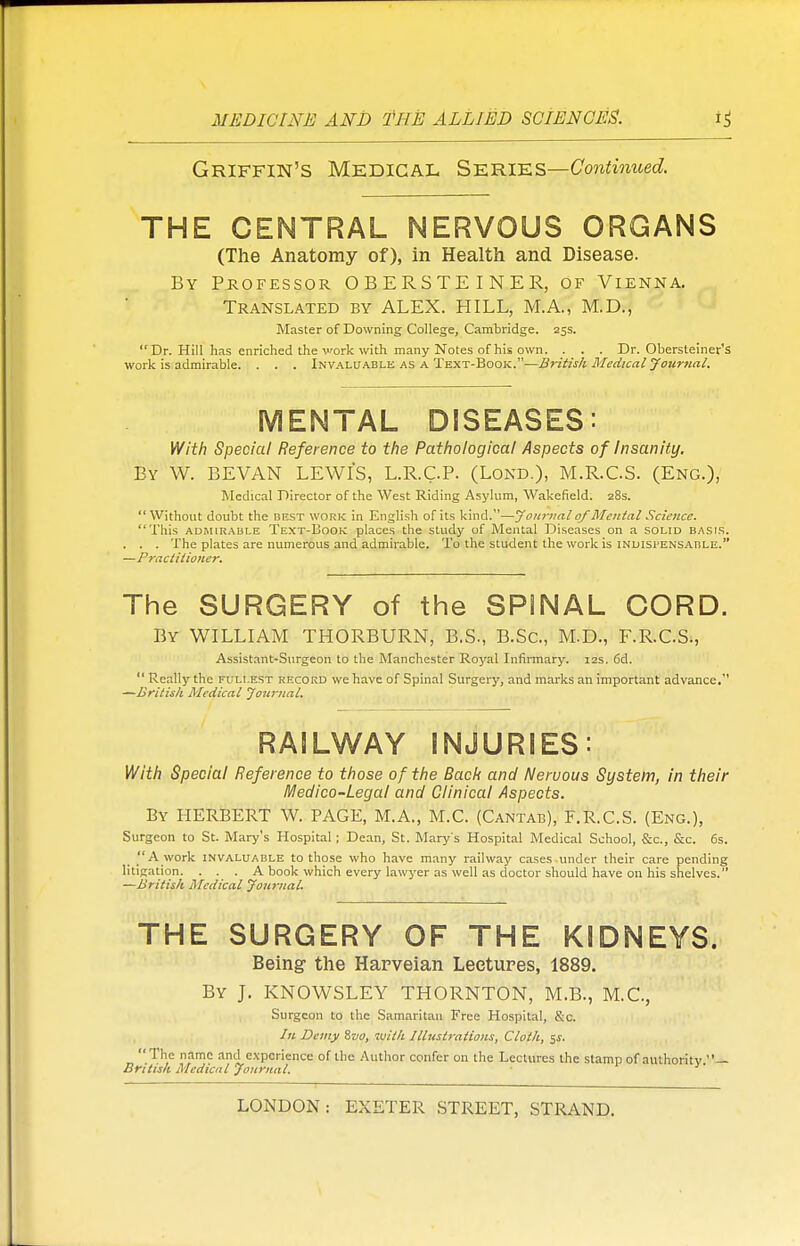 Griffin's Medical Series—Continued. THE CENTRAL NERVOUS ORGANS (The Anatomy of), in Health and Disease. By Professor OBERSTEINER, of Vienna. Translated by ALEX. HILL, M.A., M.D., Master of Downing College, Cambridge. 25s. Dr. Hill has enriched the work with many Notes of his own. . . . Dr. Obersleiner's work is admirable. . . . Invaluable as a Text-Book.—British Medical Journal. MENTAL DISEASES: With Special Reference to the Pathological Aspects of Insanity. By W. BEVAN LEWIS, L.R.C.P. (Lond.), M.R.CS. (Eng.), Medical Director of the West Riding Asylum, Wakefield. 28s.  Without doubt the best work in English of its kind.—Journal of Mental Science. This admirable Text-Book places the study of Mental Diseases on a solid basis. . . . The plates are numerous and admirable. To the student the work is indispensable. —Practitioner. The SURGERY of the SPINAL CORD. By WILLIAM THORBURN, B.S., B.Sc, M.D., F.R.C.S., Assistant-Surgeon to the Manchester Royal Infirmary. 12s. 6d.  Really the fullest record we have of Spinal Surgery, and marks an important advance. —British Medical Journal. RAILWAY INJURIES: With Special Reference to those of the Back and Neruous System, in their Medico-Legal and Clinical Aspects. By HERBERT W. PAGE, M.A., M.C. (Cantab), F.R.C.S. (Eng.), Surgeon to St. Mary's Hospital; Dean, St. Mary's Hospital Medical School, &c, &c. 6s. A work invaluable to those who have many railway cases under their care pending litigation. . . . A book which every lawyer as well as doctor should have on his shelves. —British Medical Journal. THE SURGERY OF THE KIDNEYS. Being the Harveian Lectures, 1889. By J. KNOWSLEY THORNTON, M.B., M.C, Surgeon to the Samaritan Free Hospital, &c. In Demy %vo, with Illustrations, Cloth, $s. The name and experience of the Author confer on the Lectures the stamp of authority — British Medical Journal.