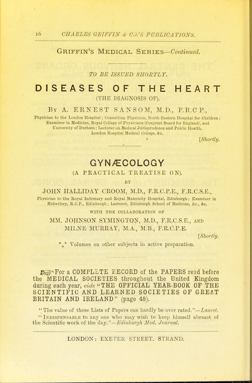 Griffin's Medical Series—Continued. TO BE ISSUED SHORTLY. DISEASES OF THE HEART (THE DIAGNOSIS OF). By A. ERNEST SANSOM, M.D., F.E.CP, Physician to the London Hospital; Consulting Physician, North-Eastern Hospital for Children ; Examiner in Medicine, Royal College of Physicians (Conjoint Board for England), and University of Durham; Lecturer on Medical Jurisprudence and Puhlic Health, Loudon Hospital Medical College, &c. {Shortly. GYN/ECOLOGY (A PRACTICAL TREATISE ON). BY JOHN IIALLIDAY CROOM, M.D., F.R.C.P.E., F.R.C.S.E., Physician to the Royal Infirmary and Royal Maternity Hospital, Edinburgh; Examiner In Midwifery, R.C.P., Edinburgh ; Lecturer, Edinburgh School of Medicine, &c, &c. WITH THE COLLABORATION OF MM. JOHNSON SYMINGTON, M.D., F.R.C.S.E., and MILNE MURRAY, M.A., M.B., F.R.C.P.E. [Shortly. %* Volumes on other subjects in active preparation. jg^For a COMPLETE EECORD of the PAPERS read before the MEDICAL SOCIETIES throughout the United Kingdom during each year, vide THE OFFICIAL YEAR-BOOK OF THE SCIENTIFIC AND LEARNED SOCIETIES OF GREAT BRITAIN AND IRELAND (page 48). The value of these Lists of Papers can hardly be over rated.—Lancet.  Indispensable to any one who may wish to keep himself abreast of the Scientific work of the day.—Edinburyh Med. Journal.