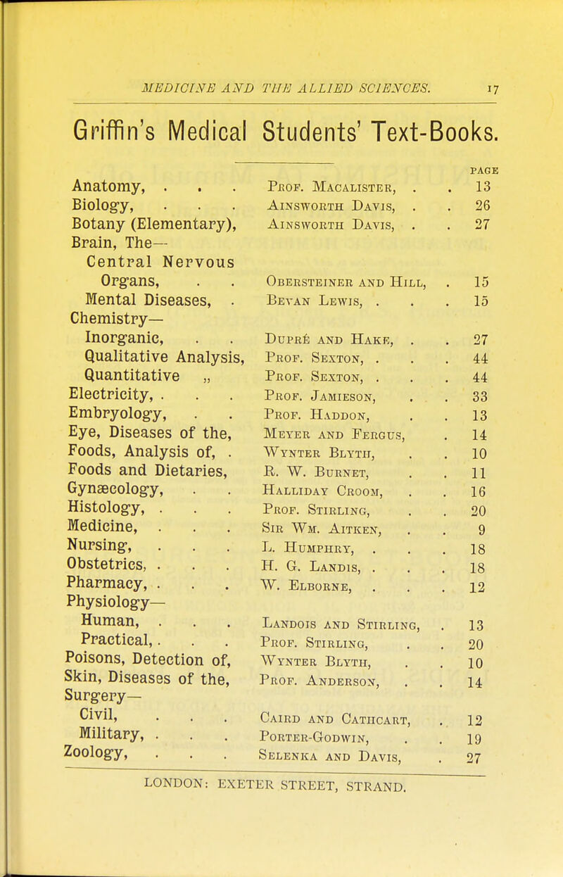 Griffin's Medical Students' Text-Books. PAGE Anatomv. . . Prof Mahaltstf.r 13 Biolos*v -AlNSWORTTT TRAVIS 26 Botany (Elementary), Ainsworth Davis, 27 Brain, The— Central Nervous Organs. Oberstrinrr atct) TTir.r, v - 11 AJ XV O A 12J A i.1 J. j A V il i.1 XJ -I L J XJ 15 Mental Dispasp1? IjFVAN TvlTWTCl ' ' 1 , > All \ 1 \ , \ \ J Oj ■ • • j. 0 Chemistrv— Inorfranie A A A \_/ A V- Llll«V( * • T)TTPRfr Awn TTa'K'i? J-/ U x Ivij All JJ J. 1 .V IV J1 j . 07 Qualitative Analv<?i<; A.1 tt Quantitative Prop Sfythat Ad. 4:4: Eleetrieitv J. xtur , (J AfllllLoUlN j • GO Embrvoloe'v Prof. Haddon, 10 Eve. Diseases of thp TVTwttr a tsjt» TTrnPTTa -a'-a. U I Jii l\ AIN XJ Jj Hj ItO U ft j 1 A. Foods. Analv«?i«; nf WvVTlTT? RtVTIT < xiNIxlirt, X>±jxxxx, . IV Foods and Diptarip<i Y\. \A/ TT T> VI T?T» 11 Gvnseeoloe'v H A T T TH A V PnnnAf -LX/VLiL/lJJA x V^KUUiVJ) ■ 10 Histoloffv PpflP S»rr T 13 T T\T/~i 1 iWi , lOllKLING, , 20 Medicine, WtT? Will A TT IT XT V kjxxt TV m, J. Ivc-iN j , Q Nursing, 1 i rn TTXfTJTTT? V J XX U itlJrxxix x j . , , 1 Q lo Obstetrics XT.. Vt. xj Ai\ JJ1S, . , T Q lo Pharmacy, . W. Elborne, 12 X ^ Physiology- Human, . Landois and Stirling, 13 Practical,. Prof. Stirling, 20 Poisons, Detection of, Wynter Blyth, 10 Skin, Diseases of the, Prof. Anderson, 14 Surgery- Civil, Caird and Catiicart, 12 Military, . Porter-Godwin, 19 Zoology, Selenka and Davis, 27