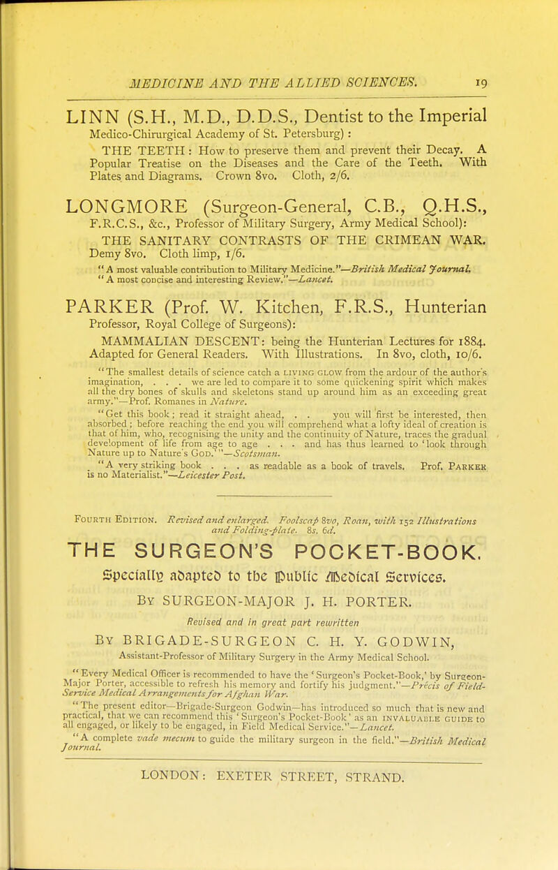 LINN (S.H., M.D., D.D.S., Dentist to the Imperial Medico-Chirurgical Academy of St. Petersburg) : THE TEETH : How to preserve them and prevent their Decay. A Popular Treatise on the Diseases and the Care of the Teeth. With Plates and Diagrams. Crown 8vo. Cloth, 2/6. LONGMORE (Surgeon-General, C.B., Q.H.S., F.R.C.S., &c, Professor of Military Surgery, Army Medical School): THE SANITARY CONTRASTS OF THE CRIMEAN WAR. Demy 8vo. Cloth limp, 1/6. A most valuable contribution to Military Medicine.—British Medical Journal.  A most concise and interesting Review.—Lancet. PARKER (Prof. W. Kitchen, F.R.S., Hunterian Professor, Royal College of Surgeons): MAMMALIAN DESCENT: being the Hunterian Lectures for 1884. Adapted for General Readers. With Illustrations. In 8vo, cloth, 10/6. The smallest details of science catch a living glow from the ardour of the author's imagination, . . . we are led to compare it to some quickening spirit which makes all the dry bones of skulls and skeletons stand up around him as an exceeding great army.—Prof. Romanes in Nature. Get this book; read it straight ahead, . . you will first be interested, then absorbed ; before reaching the end you will comprehend what a lofty ideal of creation is that of him, who, recognising the unity and the continuity of Nature, traces the gradual development of life from age to age . . . and has thus learned to 'look through Nature up to Nature's God.'—Scotsman. A very striking book ... as readable as a book of travels. Prof. Parker is no Materialist.—Leicester Post. Fourth Edition. Revised and enlarged. Foolscap Svo, Roan, with 152 Illustrations and Folding-plate. 8s. 6d. THE SURGEON'S POCKET-BOOK. Specially aoapteo to tl3e public /llbeofcal Services. By SURGEON-MAJOR J. H. PORTER. Revised and in great part rewritten By BRIGADE-SURGEON C. H. Y. GODWIN, Assistant-Professor of Military Surgery in the Army Medical School. Every Medical Officer is recommended to have the 'Surgeon's Pocket-Book,' by Surgeon- Major Porter, accessible to refresh his memory and fortify his judgment.—Precis of Field- Service Medical Arrangements for Afghan IVar. The present editor—Brigade-Surgeon Godwin—has introduced so much that is new and practical, that we can recommend this ' Surgeon's Pocket-Book' as an invaluaui.e guide to all engaged, or likely to be engaged, in Field Medical Service.— Lancet. A complete vade mecum to guide the military surgeon in the field.— British Medical Journal.