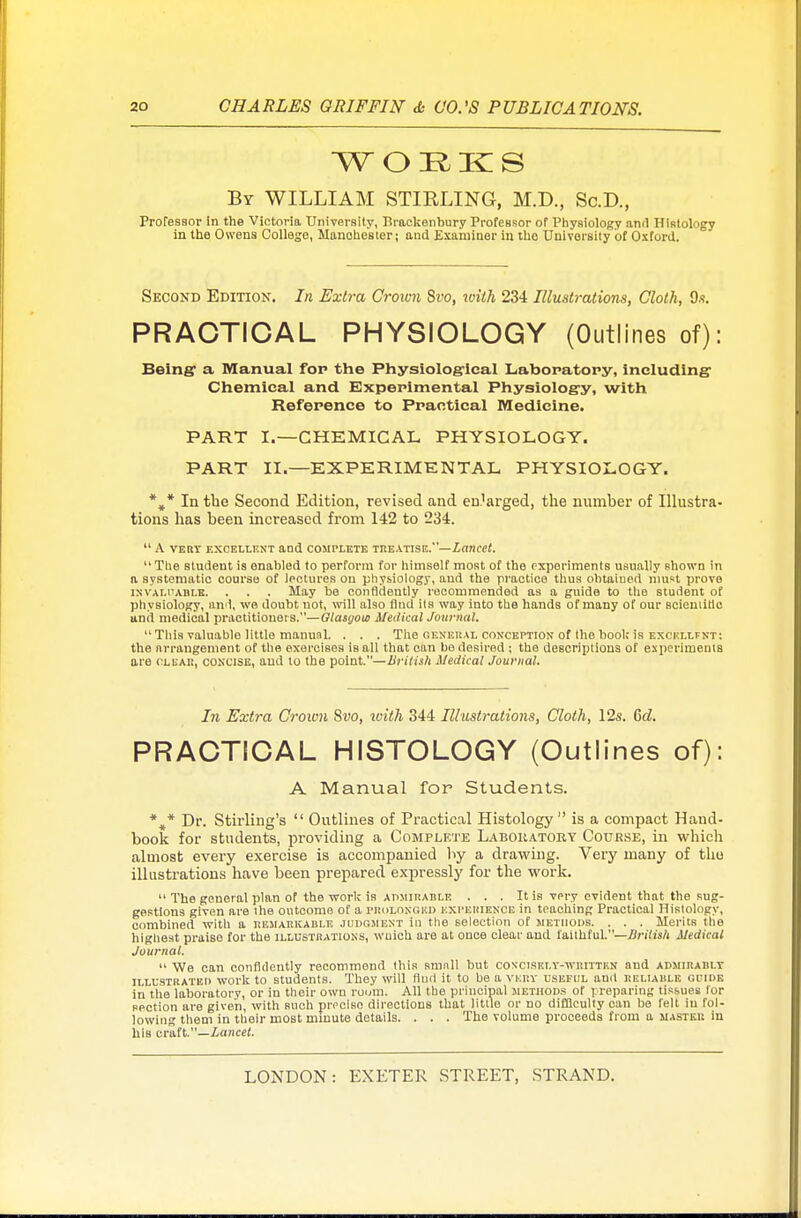 By WILLIAM STIRLING, M.D., Sc.D., Professor in the Victoria University, Brackenbury ProfeBsor of Physiology and Histology in the Owens College, Manchester; and Examiner in tho University of Oxford. Second Edition. In Extra Crown Svo, tvith 234 Illustrations, Cloth, 9s. PRACTICAL PHYSIOLOGY (Outlines of): Being1 a Manual for the Physiological Laboratory, including Chemical and Experimental Physiology, with Reference to Practical Medicine. PART I.—CHEMICAL, PHYSIOLOGY. PART II.—EXPERIMENTAL PHYSIOLOGY. %* In the Second Edition, revised and enlarged, the number of Illustra- tions has been increased from 142 to 234.  A VERY EXCELLENT and COMPLETE TREATISE.—Lancet.  The student is enabled to perform for himself most of the experiments usually shown in a systematic course of lectures on physiology, and the practice thus obtained must prove invaluable. . . . May be confidently recommended as a guide to the student of physiology, and, we doubt not, will also find its way into the hands of many of our Bcieniitlc and medical practitioners.—Glasyout Medical Journal.  This valuable little manual. . . . The general conception of the bool; is excellfnt: the nrrangement of the exorcises is all that can be desired ; the descriptions of experiments are clear, concise, and to the point.—British Medical Journal. In Extra Crown Svo, with 344 Illustrations, Cloth, 12s. Gd. PRACTICAL HISTOLOGY (Outlines of): A Manual for Students. * J* Dr. Stirling's  Outlines of Practical Histology  is a compact Hand- book for students, providing a Complete Laboratory Course, in which almost every exercise is accompanied by a drawing. Very many of tho illustrations have been prepared expressly for the work.  The general plan of the work is admirable . . . It is very evident that the sug- gestions given are the outcome of a PROLONGED experience in teaching Practical Histology, combined with a hemarkable judgment in the selection of methods. . . . Merits the highest praise for the illustrations, wuich are at once clear and faithful.—Iirilisli Medical Journal.  We can confidently recommend this smnll but concisely-written and admirably illustrated work to students. They will find it to be a vkp.y useful and reliable guide in tlie laboratory, or in their own room. All the principal methods of preparing tissues Tor section are given, with such precise directions that little or no difficulty can be felt in fol- lowing them in their most minute details. . . . The volume proceeds from a master in his craft.—Lancet.