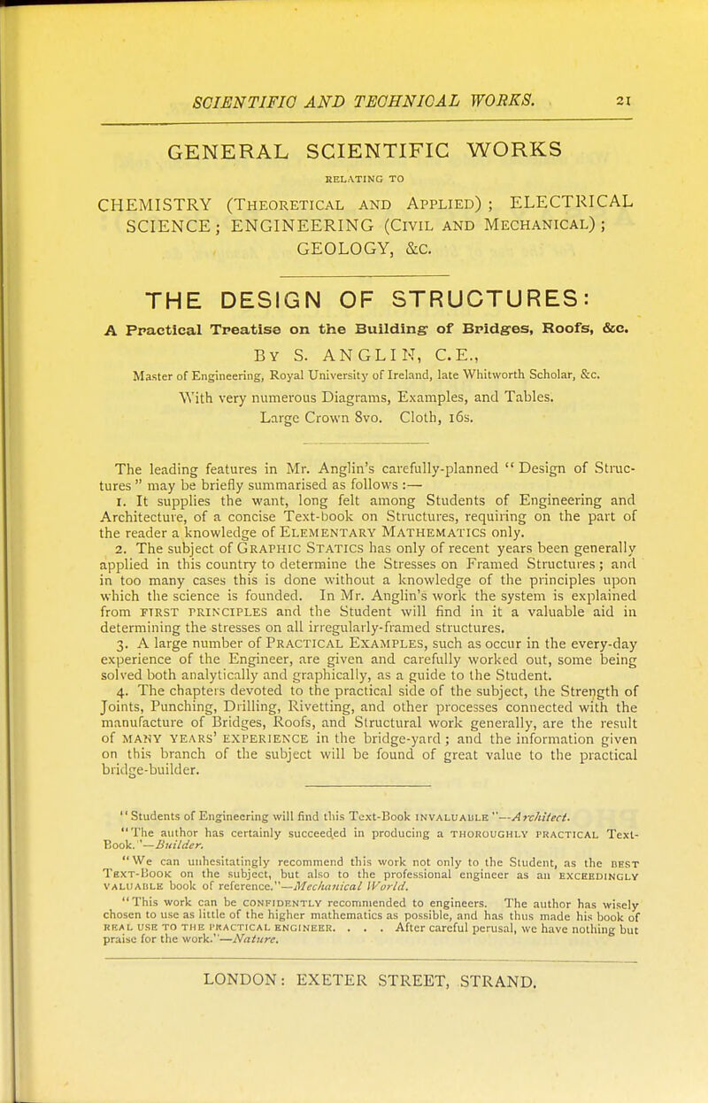 GENERAL SCIENTIFIC WORKS RELATING TO CHEMISTRY (Theoretical and Applied) ; ELECTRICAL SCIENCE; ENGINEERING (Civil and Mechanical); GEOLOGY, &C. THE DESIGN OF STRUCTURES: A Practical Treatise on the Building of Bridges, Roofs, &e. By S. ANGLIK, C.E., Master of Engineering, Royal University of Ireland, late Whitworth Scholar, &c. WTith very numerous Diagrams, Examples, and Tables. Large Crown 8vo. Cloth, 16s. The leading features in Mr. Anglin's carefully-planned Design of Struc- tures  may be briefly summarised as follows :— r. It supplies the want, long felt among Students of Engineering and Architecture, of a concise Text-book on Structures, requiring on the part of the reader a knowledge of Elementary Mathematics only. 2. The subject of Graphic Statics has only of recent years been generally applied in this country to determine the Stresses on Framed Structures; and in too many cases this is done without a knowledge of the principles upon which the science is founded. In Mr. Anglin's work the system is explained from ftrst principles and the Student will find in it a valuable aid in determining the stresses on all irregularly-framed structures. 3. A large number of Practical Examples, such as occur in the every-day experience of the Engineer, are given and carefully worked out, some being solved both analytically and graphically, as a guide to the Student. 4. The chapters devoted to the practical side of the subject, the Strength of Joints, Punching, Drilling, Rivetting, and other processes connected with the manufacture of Bridges, Roofs, and Structural work generally, are the result of many years' experience in the bridge-yard; and the information given on this branch of the subject will be found of great value to the practical bridge-builder. Students of Engineering will find this Text-Book invaluable —Architect. The author has certainly succeeded in producing a thoroughly practical Text- Book. —Builder. We can unhesitatingly recommend this work not only to the Student, as the best Text-Book on the subject, but also to the professional engineer as an exceedingly valuable book of reference.—Mechanical World. This work can be confidently recommended to engineers. The author has wisely chosen to use as little of the higher mathematics as possible, and has thus made his book of real use to the practical engineer. . . . After careful perusal, we have nothing but praise for the work.—Nature.