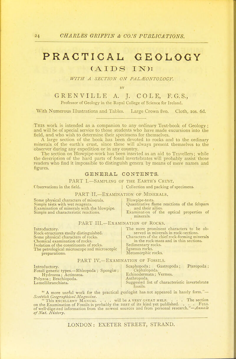 PRACTICAL GEOLOGY (AIDS IN): WITH A SECT/ON ON PALEONTOLOGY. BY G RENVILLE A. J. COLE, F.G.S., Professor of Geology in the Royal College of Science for Ireland. With Numerous Illustrations and Tables. Large Crown 8vo. Cloth, ios. 6d. This work is intended as a companion to any ordinary Text-book of Geology ; and will be of special service to those students who have made excursions into the field, and who wish to determine their specimens for themselves. A large section of the book has been devoted to rocks and to the ordinary minerals of the earth's crust, since these will always present themselves to the observer during any expedition or in any country. The section on Blowpipe-work has been inserted as an aid to Travellers; while the description of the hard parts of fossil invertebrates will probably assist those readers who find it impossible to distinguish genera by means of mere names and figures. GENERAL CONTENTS. PART I.—Sampling of the Earth's Crust. Observations in the field. | Collection and packing of specimens. PART II.—Examination of Minerals. Blowpipe-tests. Quantitative flame reactions of the felspars and their allies. Some physical characters of minerals. Simple tests with wet reagents. Examination of minerals with the blowpipe. Simple and characteristic reactions. Examination of the optical properties of minerals. PART III.—Examination of Rocks. Introductory. Rock-structures easily distinguished. Some physical characters of rocks. Chemical examination of rocks. Isolation of the constituents of rocks. The petrological microscope and microscopic preparations. The more prominent characters to be ob- served in minerals in rock-sections. Characters of the chief rock-forming minerals in the rock-mass and in thin sections. Sedimentary rocks. Igneous rocks. Metamorphic rocks. PART IV.—Examination of Fossils. Introductory. Fossil generic types.—Rhizopoda ; Spongia; ; Hydrozoa ; Actinozoa. Polyzoa; Brachiopoda. Lamcllibranchiata. Plcropoda ; Scaphopoda; Gastropoda; Cephalopoda. Echinodermata; Vermes. Anthropoda. Suggested list of characteristic invertebrate fossils.  A more useful work for the practical geologist has not appeared in handy form.' — Scottish Geographical Magazine.  This excellent Manual . . . will be A very great help. . . . The section on the Examination of Fossils is probably the best of its kind yet published. . . Full of well-digested information from the newest sources and from personal research.—Annals of Nat. History.