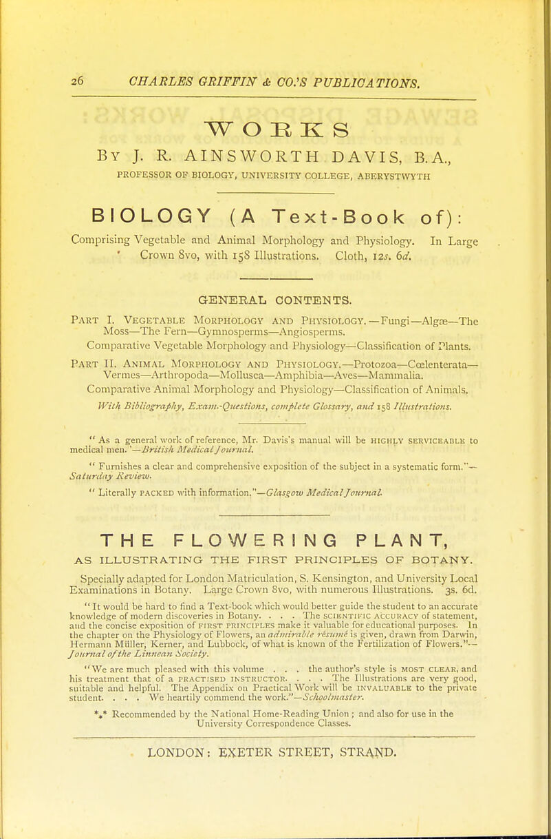 W OEKS By J. R. AINSWORTH DAVIS, B.A., PROFESSOR OF BIOLOGY, UNIVERSITY COLLEGE, ABERYSTWYTH BIOLOGY (A Text-Book of): Comprising Vegetable and Animal Morphology and Physiology. In Large Crown 8vo, with 158 Illustrations. Cloth, 12s. 6d. GENERAL. CONTENTS. Part I. Vegetable Morphology and Physiology.—Fungi—Algas—The Moss—The. Fern—Gymnosperms—Angiosperms. Comparative Vegetable Morphology and Physiology—Classification of Plants. Part II. Animal Morphology and Physiology.—Protozoa—Ccelenterata— Vermes—Arthropoda—Mollusca—Amphibia—Aves—Mammalia. Comparative Animal Morphology and Physiology—Classification of Animals. With Bibliography, Exam-Questions, complete Glossary, and 158 Illustrations. As a general work of reference, Mr. Davis's manual will be highly serviceable to medical men.'—British Medical Journal.  Furnishes a clear and comprehensive exposition of the subject in a systematic form.— Saturday Review.  Literally packed with information.—Glasgow Medical Journal. THE FLOWERING PLANT, AS ILLUSTRATING THE FIRST PRINCIPLES OF BOTANY. Specially adapted for London Matriculation, S. Kensington, and University Local Examinations in Botany. Large Crown 8vo, with numerous Illustrations. 3s. 6d. It would be hard to find a Text-book which would better guide the student to an accurate knowledge of modern discoveries in Botany. . . . The scientific accuracy of statement, and the concise exposition of first principles make it valuable for educational purposes. In the chapter on the Physiology of Flowers, an admirable resume is given, drawn from Darwin, Hermann Milller, Kerner, and Lubbock, of what is known of the Fertilization of Flowers.— Journal of the Linnean Society. We are much pleased with this volume . . . the author's style is MOST clear, and his treatment that of a practised instructor. . . . The Illustrations are very good, suitable and helpful. The Appendix on Practical Work will be invaluable to the private student. . . . We heartily commend the work.—Schoolmaster. *»* Recommended by the National Home-Reading Union ; and also for use in the University Correspondence Classes.
