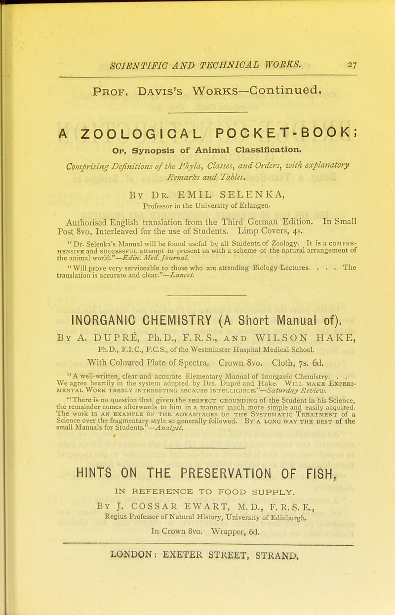 Prof. Davis's Works—Continued. A ZOOLOGICAL POCKET-BOOK; Op, Synopsis of Animal Classification. Comprising Definitions of the Phyla, Classes, and Orders, with explanatory Remarks and Tables. By Dr. EMIL SELENKA, Professor in the University of Erlangen. Authorised English translation from the Third German Edition. In Small Post 8vo, Interleaved for the use of Students. Limp Covers, 4s. Dr. Selenka's Manual will be found useful by all Students of Zoology. It is a compre- hensive and successful attempt to present us with a scheme of the natural arrangement of the animal world.—Edin. Med. Journal. Will prove very serviceable to those who are attending Biology Lectures. . . . The translation is accurate and clear.—Lancet. INORGANIC CHEMISTRY (A Short Manual of). By A. DUPRE, Ph.D., F. R. S., and WILSON HAKE, Ph.D., F.I.C., F.C.S., of the Westminster Hospital Medical School. With Coloured Plate of Spectra. Crown 8vo. Cloth, 7s. 6d. A well-written, clear and accurate Elementary Manual of Inorganic Chemistry. . . We agree heartily in the system adopted by Drs. Duprd and Hake. Will make Experi- mental Work trebly interesting because intelligible.—Saturday Review. There is no question that, given the perfect grounding of the Student in his Science, the remainder comes afterwards to him in a manner much more simple and easily acquired. The work is an example of the advantages of the Systematic Treatment of a Science over the fragmentary style so generally followed. By a long WAY THE best of the small Manuals for Students.—Analyst. HINTS ON THE PRESERVATION OF FISH, IN REFERENCE TO FOOD SUPPLY. By J. COSSAR EWART, M. D., F. R.S.E., Regius Professor of Natural History, University of Edinburgh. In Crown 8vo. Wrapper, 6d.